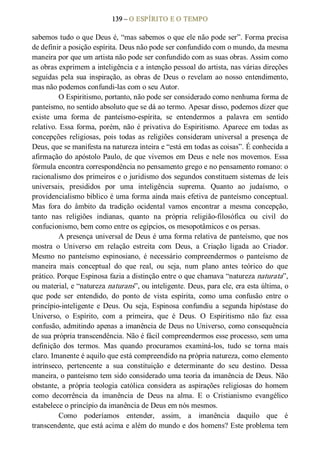 139 – O ESPÍRITO E O TEMPO 
sabemos tudo o que Deus é, “mas sabemos o que ele não pode ser”. Forma precisa 
de definir a posição espírita. Deus não pode ser confundido com o mundo, da mesma 
maneira por que um artista não pode ser confundido com as suas obras. Assim como 
as obras exprimem a inteligência e a intenção pessoal do artista, nas várias direções 
seguidas pela sua inspiração, as obras de Deus o revelam ao nosso  entendimento, 
mas não podemos confundi­las com o seu Autor. 
O Espiritismo, portanto, não pode ser considerado como nenhuma forma de 
panteísmo, no sentido absoluto que se dá ao termo. Apesar disso, podemos dizer que 
existe  uma  forma  de  panteísmo­espírita,  se  entendermos  a  palavra  em  sentido 
relativo. Essa forma, porém, não é privativa do Espiritismo. Aparece em todas as 
concepções  religiosas,  pois  todas  as  religiões  consideram universal a  presença  de 
Deus, que se manifesta na natureza inteira e “está em todas as coisas”. É conhecida a 
afirmação do apóstolo Paulo, de que vivemos em Deus e nele nos movemos. Essa 
fórmula encontra correspondência no pensamento grego e no pensamento romano: o 
racionalismo dos primeiros e o juridismo dos segundos constituem sistemas de leis 
universais,  presididos  por  uma  inteligência  suprema.  Quanto  ao  judaísmo,  o 
providencialismo bíblico é uma forma ainda mais efetiva de panteísmo conceptual. 
Mas  fora  do  âmbito  da  tradição  ocidental  vamos  encontrar  a  mesma  concepção, 
tanto  nas  religiões  indianas,  quanto  na  própria  religião­filosófica  ou  civil  do 
confucionismo, bem como entre os egípcios, os mesopotâmicos e os persas. 
A presença universal de Deus é uma forma relativa de panteísmo, que nos 
mostra  o  Universo  em  relação  estreita  com  Deus,  a  Criação  ligada  ao  Criador. 
Mesmo  no  panteísmo  espinosiano,  é  necessário  compreendermos  o  panteísmo  de 
maneira  mais  conceptual  do  que  real,  ou  seja,  num  plano  antes  teórico  do  que 
prático. Porque Espinosa fazia a distinção entre o que chamava “natureza naturata”, 
ou material, e “natureza naturans”, ou inteligente. Deus, para ele, era esta última, o 
que  pode  ser  entendido,  do  ponto  de  vista  espírita,  como  uma  confusão  entre  o 
princípio­inteligente  e  Deus.  Ou  seja,  Espinosa  confundiu a  segunda hipóstase  do 
Universo,  o  Espírito,  com  a  primeira,  que  é  Deus.  O  Espiritismo  não  faz  essa 
confusão, admitindo apenas a imanência de Deus no Universo, como consequência 
de sua própria transcendência. Não é fácil compreendermos esse processo, sem uma 
definição  dos  termos.  Mas  quando  procuramos  examiná­los,  tudo  se  torna  mais 
claro. Imanente é aquilo que está compreendido na própria natureza, como elemento 
intrínseco,  pertencente  a  sua  constituição  e  determinante  do  seu  destino.  Dessa 
maneira, o panteísmo tem sido considerado uma teoria da imanência de Deus. Não 
obstante,  a  própria  teologia  católica  considera  as aspirações  religiosas  do  homem 
como  decorrência  da  imanência  de  Deus  na  alma.  E  o  Cristianismo  evangélico 
estabelece o princípio da imanência de Deus em nós mesmos. 
Como  poderíamos  entender,  assim,  a  imanência  daquilo  que  é 
transcendente, que está acima e além do mundo e dos homens? Este problema tem
 