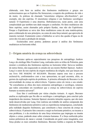 14 – J. Herculano Pires 
elaborada,  com  base  na  análise  dos  fenômenos  mediúnicos  e  graças  aos 
esclarecimentos que os Espíritos lhe forneceram, a respeito dos problemas da vida e 
da  morte.  As  práticas  do  chamado  “sincretismo  religioso  afro­brasileiro”,  por 
exemplo,  não  são  espíritas.  O  sincretismo  religioso  é  um  fenômeno  sociológico 
natural.  O  Espiritismo  é  uma  doutrina.  Defrontamo­nos,  neste  ponto,  com  uma 
complexidade que também tem dado margem a confusões. Os fatos mediúnicos são 
fatos  espíritas,  assim  chamados  pelo  próprio  Kardec,  mas  não  são  Espiritismo. 
Porque  o  Espiritismo  se  serve  dos  fatos  mediúnicos  como  de  uma matéria­prima, 
para a elaboração de seus princípios, ou como de uma força natural, que aproveita de 
maneira racional. Exatamente como a hidráulica se serve das quedas d’água ou do 
curso dos rios para a produção de energia. 
Esclarecidos  estes  pontos;  podemos  passar  à  análise  dos  fenômenos 
mediúnicos no horizonte tribal. 
2 – Origem sensória da crença na sobrevivência 
Bozzano  apóia­se  especialmente  nas  pesquisas  do  antropólogo  Andrew 
Lang e do etnólogo Max Freedom Long, realizadas entre as tribos da Polinésia, para 
mostrar a existência dos fenômenos espíritas no horizonte tribal. Serve­se também 
de outras fontes, não esquecendo os estudos de seu mestre Herbert Spencer. Andrew 
Lang é o autor da tese espírita da origem mediúnica da religião, tese que lançou em 
seu  livro  THE  MAKING  OF  RELIGION.  Bozzano  esposa  essa  tese  e  procura 
esclarecê­la,  confrontando­a  com  a  tese  spenceriana,  na  qual  encontra,  aliás,  os 
germes da explicação espírita do problema. A primeira afirmação de Bozzano é a da 
universalidade da crença na sobrevivência. Vejamos como ele inicia o seu estudo: 
“Se consultamos as obras dos mais eminentes antropólogos e sociólogos, notamos 
que  todos  concordam  em  reconhecer  que  a  crença  na  sobrevivência  do  espírito 
humano se mostra universal”. 
Esse  fato  é  confirmado  por  várias  citações  textuais.  A  seguir,  Bozzano 
analisa as explicações que lhe dão os sociólogos e antropólogos, para concluir pela 
inoperância das mesmas. Somente Spencer encontra intuições seguras, que são mais 
tarde desenvolvidas por Lang. Este realizou um trabalho de análise comparada dos 
fenômenos do mediunismo primitivo com as experiências metapsíquicas, concluindo 
pela  realidade  daqueles  fenômenos,  que  constituem  a  base  concreta  da  crença  na 
sobrevivência. O primeiro fato concreto a surgir no horizonte primitivo, no tocante a 
esse problema, é o da existência de uma força misteriosa que impregna ou imanta 
objetos e coisas, podendo atuar sobre criaturas humanas. É a força conhecida pelos 
nomes polinésicos de mana e orenda. Considerada em geral como imaginária, essa 
força produz os mais estranhos fenômenos. Bozzano lembra a resposta de Marcel
 