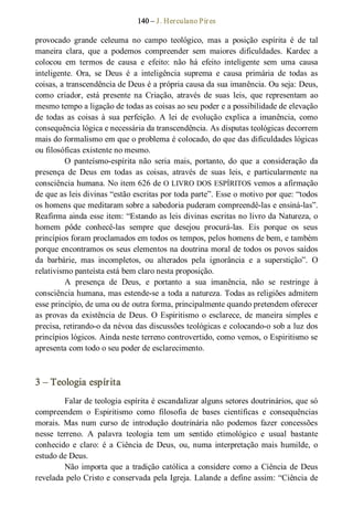 140 – J. Herculano Pires 
provocado  grande  celeuma  no  campo  teológico,  mas  a  posição  espírita  é  de  tal 
maneira  clara,  que  a  podemos  compreender  sem  maiores  dificuldades.  Kardec  a 
colocou  em  termos  de  causa  e  efeito:  não  há  efeito  inteligente  sem  uma  causa 
inteligente.  Ora,  se  Deus  é  a  inteligência  suprema  e  causa  primária  de  todas  as 
coisas, a transcendência de Deus é a própria causa da sua imanência. Ou seja: Deus, 
como  criador,  está  presente  na  Criação,  através  de  suas  leis,  que  representam  ao 
mesmo tempo a ligação de todas as coisas ao seu poder e a possibilidade de elevação 
de  todas  as  coisas  à  sua  perfeição.  A  lei  de  evolução  explica  a imanência,  como 
consequência lógica e necessária da transcendência. As disputas teológicas decorrem 
mais do formalismo em que o problema é colocado, do que das dificuldades lógicas 
ou filosóficas existente no mesmo. 
O  panteísmo­espírita  não  seria  mais,  portanto,  do  que  a  consideração  da 
presença  de  Deus  em  todas  as  coisas,  através  de  suas  leis,  e  particularmente  na 
consciência humana. No item 626 de O LIVRO DOS ESPÍRITOS vemos a afirmação 
de que as leis divinas “estão escritas por toda parte”. Esse o motivo por que: “todos 
os homens que meditaram sobre a sabedoria puderam compreendê­las e ensiná­las”. 
Reafirma ainda esse item: “Estando as leis divinas escritas no livro da Natureza, o 
homem  pôde  conhecê­las  sempre  que  desejou  procurá­las.  Eis  porque  os  seus 
princípios foram proclamados em todos os tempos, pelos homens de bem, e também 
porque encontramos os seus elementos na doutrina moral de todos os povos saídos 
da  barbárie,  mas  incompletos,  ou  alterados  pela  ignorância  e  a  superstição”.  O 
relativismo panteísta está bem claro nesta proposição. 
A  presença  de  Deus,  e  portanto  a  sua  imanência,  não  se  restringe  à 
consciência humana, mas estende­se a toda a natureza. Todas as religiões admitem 
esse princípio, de uma ou de outra forma, principalmente quando pretendem oferecer 
as provas da existência de Deus. O Espiritismo o esclarece, de maneira simples e 
precisa, retirando­o da névoa das discussões teológicas e colocando­o sob a luz dos 
princípios lógicos. Ainda neste terreno controvertido, como vemos, o Espiritismo se 
apresenta com todo o seu poder de esclarecimento. 
3 – Teologia espírita 
Falar de teologia espírita é escandalizar alguns setores doutrinários, que só 
compreendem  o  Espiritismo  como  filosofia  de  bases  científicas  e  consequências 
morais.  Mas  num  curso  de  introdução  doutrinária  não  podemos  fazer  concessões 
nesse  terreno.  A  palavra  teologia  tem  um  sentido  etimológico  e  usual  bastante 
conhecido  e  claro:  é  a  Ciência  de  Deus,  ou,  numa  interpretação mais humilde,  o 
estudo de Deus. 
Não importa que a tradição católica a considere como a Ciência de Deus 
revelada pelo Cristo e conservada pela Igreja. Lalande a define assim: “Ciência de
 
