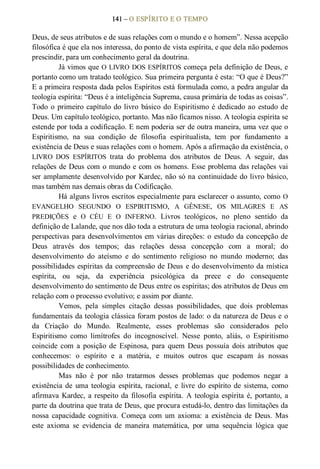 141 – O ESPÍRITO E O TEMPO 
Deus, de seus atributos e de suas relações com o mundo e o homem”. Nessa acepção 
filosófica é que ela nos interessa, do ponto de vista espírita, e que dela não podemos 
prescindir, para um conhecimento geral da doutrina. 
Já vimos que O LIVRO DOS ESPÍRITOS começa pela definição de Deus, e 
portanto como um tratado teológico. Sua primeira pergunta é esta: “O que é Deus?” 
E a primeira resposta dada pelos Espíritos está formulada como, a pedra angular da 
teologia espírita: “Deus é a inteligência Suprema, causa primária de todas as coisas”. 
Todo  o primeiro capítulo do livro  básico do Espiritismo é dedicado ao  estudo de 
Deus. Um capítulo teológico, portanto. Mas não ficamos nisso. A teologia espírita se 
estende por toda a codificação. E nem poderia ser de outra maneira, uma vez que o 
Espiritismo,  na  sua  condição  de  filosofia  espiritualista,  tem  por  fundamento  a 
existência de Deus e suas relações com o homem. Após a afirmação da existência, o 
LIVRO  DOS  ESPÍRITOS  trata  do  problema  dos  atributos  de  Deus.  A  seguir,  das 
relações de Deus com o mundo e com os homens. Esse problema das relações vai 
ser amplamente desenvolvido por Kardec, não só na continuidade do livro básico, 
mas também nas demais obras da Codificação. 
Há alguns livros escritos especialmente para esclarecer o assunto, como O 
EVANGELHO  SEGUNDO  O  ESPIRITISMO,  A  GÊNESE,  OS  MILAGRES  E  AS 
PREDIÇÕES  e  O  CÉU  E  O  INFERNO.  Livros  teológicos,  no  pleno  sentido  da 
definição de Lalande, que nos dão toda a estrutura de uma teologia racional, abrindo 
perspectivas para desenvolvimentos em várias direções: o estudo da concepção de 
Deus  através  dos  tempos;  das  relações  dessa  concepção  com  a  moral;  do 
desenvolvimento  do  ateísmo  e  do  sentimento  religioso  no  mundo  moderno;  das 
possibilidades espíritas da compreensão de Deus e do desenvolvimento da mística 
espírita,  ou  seja,  da  experiência  psicológica  da  prece  e  do  consequente 
desenvolvimento do sentimento de Deus entre os espíritas; dos atributos de Deus em 
relação com o processo evolutivo; e assim por diante. 
Vemos,  pela  simples  citação  dessas  possibilidades,  que  dois  problemas 
fundamentais da teologia clássica foram postos de lado: o da natureza de Deus e o 
da  Criação  do  Mundo.  Realmente,  esses  problemas  são  considerados  pelo 
Espiritismo  como  limítrofes  do  incognoscível.  Nesse  ponto,  aliás,  o  Espiritismo 
coincide  com  a  posição  de  Espinosa,  para  quem  Deus  possuía  dois  atributos  que 
conhecemos:  o  espírito  e  a  matéria,  e  muitos  outros  que  escapam  às  nossas 
possibilidades de conhecimento. 
Mas  não  é  por  não  tratarmos  desses  problemas  que  podemos  negar  a 
existência  de  uma  teologia  espírita, racional,  e  livre  do  espírito  de  sistema,  como 
afirmava Kardec, a respeito da filosofia espírita. A teologia espírita é, portanto, a 
parte da doutrina que trata de Deus, que procura estudá­lo, dentro das limitações da 
nossa  capacidade  cognitiva.  Começa  com  um  axioma:  a  existência  de  Deus.  Mas 
este  axioma  se  evidencia  de  maneira  matemática,  por  uma  sequência  lógica  que
 