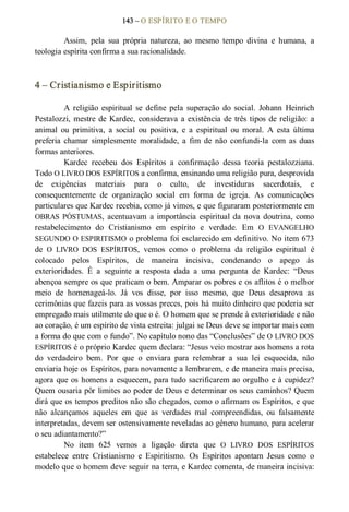 143 – O ESPÍRITO E O TEMPO 
Assim,  pela  sua  própria  natureza,  ao  mesmo  tempo  divina  e  humana,  a 
teologia espírita confirma a sua racionalidade. 
4 – Cristianismo e Espiritismo 
A  religião  espiritual  se  define  pela  superação  do  social.  Johann  Heinrich 
Pestalozzi, mestre de Kardec, considerava a existência de três tipos de religião: a 
animal  ou  primitiva,  a  social  ou  positiva,  e  a  espiritual  ou  moral.  A  esta  última 
preferia  chamar  simplesmente  moralidade,  a  fim de  não  confundi­la  com  as  duas 
formas anteriores. 
Kardec  recebeu  dos  Espíritos  a  confirmação  dessa  teoria  pestalozziana. 
Todo O LIVRO DOS ESPÍRITOS a confirma, ensinando uma religião pura, desprovida 
de  exigências  materiais  para  o  culto,  de  investiduras  sacerdotais,  e 
consequentemente  de  organização  social  em  forma  de  igreja.  As  comunicações 
particulares que Kardec recebia, como já vimos, e que figuraram posteriormente em 
OBRAS  PÓSTUMAS,  acentuavam  a  importância  espiritual da nova  doutrina,  como 
restabelecimento  do  Cristianismo  em  espírito  e  verdade.  Em  O  EVANGELHO 
SEGUNDO O ESPIRITISMO o problema foi esclarecido em definitivo. No item 673 
de  O  LIVRO  DOS  ESPÍRITOS,  vemos  como  o  problema  da  religião  espiritual  é 
colocado  pelos  Espíritos,  de  maneira  incisiva,  condenando  o  apego  às 
exterioridades.  É  a  seguinte  a  resposta  dada  a  uma  pergunta  de  Kardec:  “Deus 
abençoa sempre os que praticam o bem. Amparar os pobres e os aflitos é o melhor 
meio  de  homenageá­lo.  Já  vos  disse,  por  isso  mesmo,  que  Deus  desaprova  as 
cerimônias que fazeis para as vossas preces, pois há muito dinheiro que poderia ser 
empregado mais utilmente do que o é. O homem que se prende à exterioridade e não 
ao coração, é um espírito de vista estreita: julgai se Deus deve se importar mais com 
a forma do que com o fundo”. No capítulo nono das “Conclusões” de O LIVRO DOS 
ESPÍRITOS é o próprio Kardec quem declara: “Jesus veio mostrar aos homens a rota 
do  verdadeiro  bem.  Por  que  o  enviara  para  relembrar  a  sua  lei  esquecida,  não 
enviaria hoje os Espíritos, para novamente a lembrarem, e de maneira mais precisa, 
agora que os homens a esquecem, para tudo sacrificarem ao orgulho e à cupidez? 
Quem ousaria pôr limites ao poder de Deus e determinar os seus caminhos? Quem 
dirá que os tempos preditos não são chegados, como o afirmam os Espíritos, e que 
não  alcançamos  aqueles  em  que  as  verdades  mal  compreendidas,  ou  falsamente 
interpretadas, devem ser ostensivamente reveladas ao gênero humano, para acelerar 
o seu adiantamento?” 
No  item  625  vemos  a  ligação  direta  que  O  LIVRO  DOS  ESPÍRITOS 
estabelece  entre  Cristianismo  e  Espiritismo.  Os  Espíritos  apontam  Jesus  como  o 
modelo que o homem deve seguir na terra, e Kardec comenta, de maneira incisiva:
 