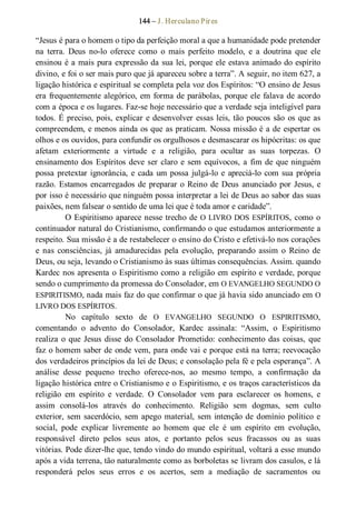 144 – J. Herculano Pires 
“Jesus é para o homem o tipo da perfeição moral a que a humanidade pode pretender 
na  terra.  Deus  no­lo  oferece  como  o  mais  perfeito  modelo,  e  a  doutrina  que  ele 
ensinou é a mais pura expressão da sua lei, porque ele estava animado do espírito 
divino, e foi o ser mais puro que já apareceu sobre a terra”. A seguir, no item 627, a 
ligação histórica e espiritual se completa pela voz dos Espíritos: “O ensino de Jesus 
era frequentemente alegórico, em forma de parábolas, porque ele falava de acordo 
com a época e os lugares. Faz­se hoje necessário que a verdade seja inteligível para 
todos. É preciso, pois, explicar e desenvolver essas leis, tão poucos são os que as 
compreendem, e menos ainda os que as praticam. Nossa missão é a de espertar os 
olhos e os ouvidos, para confundir os orgulhosos e desmascarar os hipócritas: os que 
afetam  exteriormente  a  virtude  e  a  religião,  para  ocultar  as  suas  torpezas.  O 
ensinamento dos Espíritos deve ser claro e sem equívocos, a fim de que ninguém 
possa pretextar ignorância, e cada um possa julgá­lo e apreciá­lo com sua própria 
razão. Estamos encarregados de preparar o Reino de Deus anunciado por Jesus, e 
por isso é necessário que ninguém possa interpretar a lei de Deus ao sabor das suas 
paixões, nem falsear o sentido de uma lei que é toda amor e caridade”. 
O Espiritismo aparece nesse trecho de O LIVRO DOS ESPÍRITOS, como o 
continuador natural do Cristianismo, confirmando o que estudamos anteriormente a 
respeito. Sua missão é a de restabelecer o ensino do Cristo e efetivá­lo nos corações 
e  nas  consciências,  já  amadurecidas  pela  evolução,  preparando  assim  o  Reino  de 
Deus, ou seja, levando o Cristianismo às suas últimas consequências. Assim. quando 
Kardec nos apresenta o Espiritismo como a religião em espírito e verdade, porque 
sendo o cumprimento da promessa do Consolador, em O EVANGELHO SEGUNDO O 
ESPIRITISMO, nada mais faz do que confirmar o que já havia sido anunciado em O 
LIVRO DOS ESPÍRITOS. 
No  capítulo  sexto  de  O  EVANGELHO  SEGUNDO  O  ESPIRITISMO, 
comentando  o  advento  do  Consolador,  Kardec  assinala:  “Assim,  o  Espiritismo 
realiza o que Jesus disse do Consolador Prometido: conhecimento das coisas, que 
faz o homem saber de onde vem, para onde vai e porque está na terra; reevocação 
dos verdadeiros princípios da lei de Deus; e consolação pela fé e pela esperança”. A 
análise  desse  pequeno  trecho  oferece­nos,  ao  mesmo  tempo,  a  confirmação  da 
ligação histórica entre o Cristianismo e o Espiritismo, e os traços característicos da 
religião  em  espírito  e  verdade.  O  Consolador  vem  para  esclarecer  os  homens,  e 
assim  consolá­los  através  do  conhecimento.  Religião  sem  dogmas,  sem  culto 
exterior, sem sacerdócio, sem apego material, sem intenção de domínio político e 
social,  pode  explicar  livremente  ao  homem  que  ele  é  um  espírito  em  evolução, 
responsável  direto  pelos  seus  atos,  e  portanto  pelos  seus  fracassos  ou  as  suas 
vitórias. Pode dizer­lhe que, tendo vindo do mundo espiritual, voltará a esse mundo 
após a vida terrena, tão naturalmente como as borboletas se livram dos casulos, e lá 
responderá  pelos  seus  erros  e  os  acertos,  sem  a  mediação  de  sacramentos  ou
 