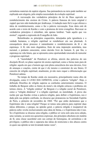 145 – O ESPÍRITO E O TEMPO 
cerimônias materiais de espécie alguma. Sua permanência na terra pode também ser 
explicada sem alegoria, pela simples necessidade da evolução espiritual. 
A  reevocação  dos  verdadeiros  princípios  da  lei  de  Deus  equivale  ao 
restabelecimento  dos  ensinos  do  Cristo.  A  palavra  francesa  do  texto  original  é 
rappel, que tem sido traduzida por lembrança. A tradução mais fiel é a que oferece a 
ideia  de  restabelecimento,  como  o  faz  a  palavra  reevocação.  Essa  ideia  está  de 
acordo com o texto de Kardec e com a promessa do texto evangélico. Reevocar os 
verdadeiros  princípios  é  relembrar,  não  apenas  lembrar:  “tudo  aquilo  que  vos 
ensinei”, segundo a expressão do Evangelho de João. 
Relembrados  os  princípios  esquecidos,  deturpados  pela  ignorância  e  a 
vaidade  humanas,  a  religião  espiritual  se  restabelecer  em  sua  plenitude.  A 
consequência  desse  processo  é  naturalmente  o  restabelecimento  da  fé  e  :da 
esperança.  A  fé,  não  mais  dogmática,  fruto  de  uma  imposição  autoritária,  mas 
racional,  e  portanto  consciente,  como  decisão  livre  do  homem.  E,  por  fim,  a 
esperança na vida futura, que se apresenta como oportunidade renovada de reencetar 
o progresso espiritual. 
A  “moralidade”  de  Pestalozzi  se  afirma,  através  das  palavras  do  seu 
discípulo Rivail, no plano superior do ensino espiritual, como a forma mais pura de 
religião: aquela em que o homem age com plena consciência dos seus deveres, livre 
de  ameaças  e  coações,  ciente  de  que  é  ele  mesmo  o  construtor  do  seu  futuro.  O 
conceito de religião espiritual, atualmente, já não mais requer a diferenciação que 
Pestalozzi adotou. 
No  tempo  de  Kardec  ainda  era necessário,  principalmente  numa  obra  de 
divulgação,  como  O  LIVRO  DOS  ESPÍRITOS,  evitar  a  palavra  “religião”.  Hoje,  a 
definição  filosófica  de  religião  superou  as  confusões  anteriormente  reinantes.  O 
trabalho de Bergson sobre as fontes da moral e da religião colocou o problema em 
termos  claros.  A  “religião  estática”  de  Bergson  é  a  religião  social  de  Pestalozzi, 
como  a  “religião  dinâmica”  é  a  religião  espiritual,  ou  moralidade.  A  prova  das 
razões por que Kardec evitou a palavra religião, para definir o Espiritismo, nos é 
dada pela sua própria confissão, no discurso que pronunciou na Sociedade Espírita 
de  Paris,  a  primeiro  de  novembro  de  1868:  “Por  que  então  declaramos  que  o 
Espiritismo não é uma religião? Porque só temos uma palavra para exprimir duas 
ideias  diferentes,  e  porque,  na  opinião  geral,  a  palavra  religião  é  inseparável  da 
palavra culto: revela exclusivamente uma ideia de forma, e o Espiritismo não é isso. 
Se o Espiritismo se dissesse uma religião, o público só veria nele uma nova edição, 
uma variante, se assim nos quisermos expressar, dos princípios absolutos em matéria 
de  fé,  uma  classe  sacerdotal  com  seu  cortejo  de  hierarquias,  de  cerimônias  e  de 
privilégios; o público não o separaria das ideias de misticismo e dos abusos contra 
os quais sua opinião se tem levantado tantas vezes”.
 