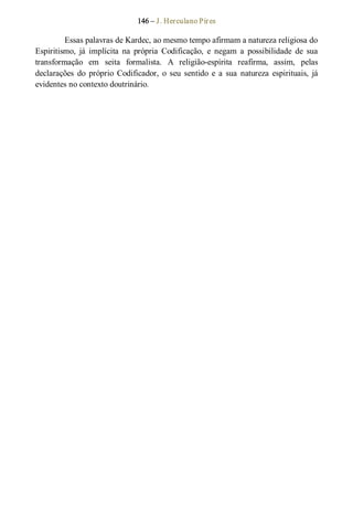 146 – J. Herculano Pires 
Essas palavras de Kardec, ao mesmo tempo afirmam a natureza religiosa do 
Espiritismo,  já  implícita  na  própria  Codificação,  e  negam  a  possibilidade  de  sua 
transformação  em  seita  formalista.  A  religião­espírita  reafirma,  assim,  pelas 
declarações  do  próprio  Codificador,  o  seu  sentido  e  a  sua  natureza  espirituais,  já 
evidentes no contexto doutrinário.
 
