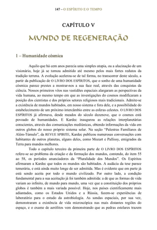 147 – O ESPÍRITO E O TEMPO 
CAPÍTULO V 
MUNDO DE REGENERAÇÃO 
1 – Humanidade cósmica 
Aquilo que há cem anos parecia uma simples utopia, ou a alucinação de um 
visionário,  hoje  já  se  tornou  admitido  até  mesmo  pelos  mais  fortes  redutos  da 
tradição terrena. A evolução acelerou­se de tal forma, no transcorrer deste século, a 
partir da publicação de O LIVRO DOS ESPÍRITOS, que o sonho de uma humanidade 
cósmica  parece  prestes  a  mostrar­nos  a  sua  face  real,  através  das  conquistas  da 
ciência. Nossos primeiros vôos nas vastidões espaciais alargaram as perspectivas da 
vida humana, ao mesmo tempo em que as investigações do cosmos modificaram a 
posição dos cientistas e dos próprios setores religiosos mais tradicionais. Admite­se 
a existência de mundos habitados, em nosso sistema e fora dele, e a possibilidade do 
estabelecimento de um próximo intercâmbio entre as esferas celestes. O LIVRO DOS 
ESPÍRITOS  já  afirmava,  desde  meados  do  século  dezenove,  que  o  cosmos  está 
povoado  de  humanidades.  E  Kardec  inaugurou  as  relações  interplanetárias 
conscientes, através das comunicações mediúnicas, obtendo informações da vida em 
outros  globos  do  nosso  próprio  sistema  solar.  Na  seção  “Palestras  Familiares  de 
Além­Túmulo”, da REVUE SPIRITE, Kardec publicou numerosas conversações com 
habitantes de outros planetas, alguns deles, como Mozart e Pallissy, emigrados da 
Terra para mundos melhores. 
Todo  o  capítulo  terceiro  da  primeira  parte  de  O  LIVRO  DOS  ESPÍRITOS 
refere­se ao problema da criação e da formação dos mundos, contendo, do item 55 
ao  58,  os  períodos  anunciadores  da  “Pluralidade  dos  Mundos”.  Os  Espíritos 
afirmaram a Kardec que todos os mundos são habitados. A audácia da tese parece 
temerária, e está ainda muito longe de ser admitida. Mas é evidente que em parte já 
está  sendo  aceita  por  todo  o  mundo  civilizado.  Por  outro  lado,  a  condição 
fundamental para a sua aceitação já foi também admitida: a de que as formas de vida 
variam ao infinito, de mundo para mundo, uma vez que a constituição dos próprios 
globos  é  também  a  mais  variada  possível.  Hoje,  nos  países  cientificamente  mais 
adiantados,  como  os  Estados  Unidos  e  a  Rússia,  fazem­se  experiências  de 
laboratório  para  o  estudo  da  astrobiologia.  As  sondas  espaciais,  por  sua  vez, 
demonstraram  a  existência  de  vida  microscópica  nas  mais  distantes  regiões  do 
espaço, e o exame de aerólitos  vem demonstrando que as pedras estelares trazem
 