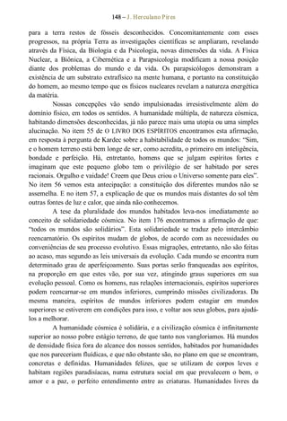 148 – J. Herculano Pires 
para  a  terra  restos  de  fósseis  desconhecidos.  Concomitantemente  com  esses 
progressos,  na  própria  Terra  as  investigações  científicas  se  ampliaram,  revelando 
através da Física, da Biologia e da Psicologia, novas dimensões da vida. A Física 
Nuclear,  a  Biônica,  a  Cibernética  e  a  Parapsicologia  modificam  a  nossa  posição 
diante  dos  problemas  do  mundo  e  da  vida.  Os  parapsicólogos  demonstram  a 
existência de um substrato extrafísico na mente humana, e portanto na constituição 
do homem, ao mesmo tempo que os físicos nucleares revelam a natureza energética 
da matéria.
Nossas  concepções  vão  sendo  impulsionadas  irresistivelmente  além  do 
domínio físico, em todos os sentidos. A humanidade múltipla, de natureza cósmica, 
habitando dimensões desconhecidas, já não parece mais uma utopia ou uma simples 
alucinação. No item 55 de O LIVRO DOS ESPÍRITOS encontramos esta afirmação, 
em resposta à pergunta de Kardec sobre a habitabilidade de todos os mundos: “Sim, 
e o homem terreno está bem longe de ser, como acredita, o primeiro em inteligência, 
bondade  e  perfeição.  Há,  entretanto,  homens  que  se  julgam  espíritos  fortes  e 
imaginam  que  este  pequeno  globo  tem  o  privilégio  de  ser  habitado  por  seres 
racionais. Orgulho e vaidade! Creem que Deus criou o Universo somente para eles”. 
No  item  56  vemos  esta  antecipação:  a  constituição  dos  diferentes  mundos não  se 
assemelha. E no item 57, a explicação de que os mundos mais distantes do sol têm 
outras fontes de luz e calor, que ainda não conhecemos. 
A  tese  da  pluralidade  dos  mundos  habitados  leva­nos  imediatamente  ao 
conceito de solidariedade cósmica. No item 176 encontramos a afirmação de que: 
“todos  os  mundos  são  solidários”.  Esta  solidariedade  se  traduz  pelo  intercâmbio 
reencarnatório. Os espíritos mudam de globos, de acordo  com as necessidades  ou 
conveniências de seu processo evolutivo. Essas migrações, entretanto, não são feitas 
ao acaso, mas segundo as leis universais da evolução. Cada mundo se encontra num 
determinado grau de aperfeiçoamento. Suas portas serão franqueadas aos espíritos, 
na  proporção  em  que  estes  vão,  por  sua  vez,  atingindo  graus  superiores  em  sua 
evolução pessoal. Como os homens, nas relações internacionais, espíritos superiores 
podem  reencarnar­se  em  mundos  inferiores,  cumprindo  missões  civilizadoras.  Da 
mesma  maneira,  espíritos  de  mundos  inferiores  podem  estagiar  em  mundos 
superiores se estiverem em condições para isso, e voltar aos seus globos, para ajudá­ 
los a melhorar. 
A humanidade cósmica é solidária, e a civilização cósmica é infinitamente 
superior ao nosso pobre estágio terreno, de que tanto nos vangloriamos. Há mundos 
de densidade física fora do alcance dos nossos sentidos, habitados por humanidades 
que nos pareceriam fluídicas, e que não obstante são, no plano em que se encontram, 
concretas  e  definidas.  Humanidades  felizes,  que  se  utilizam  de  corpos  leves  e 
habitam regiões  paradisíacas, numa  estrutura  social  em  que  prevalecem  o  bem,  o 
amor  e  a  paz,  o  perfeito  entendimento  entre  as  criaturas.  Humanidades  livres  da
 