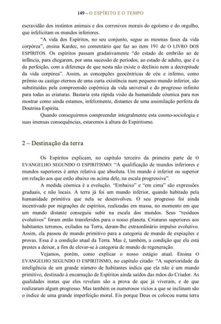 149 – O ESPÍRITO E O TEMPO 
escravidão dos instintos animais e dos corrosivos morais do egoísmo e do orgulho, 
que infelicitam os mundos inferiores. 
“A  vida  dos  Espíritos,  no  seu  conjunto,  segue  as  mesmas  fases  da  vida 
corpórea”,  ensina  Kardec,  no  comentário  que  faz  ao  item  191  de  O  LIVRO  DOS 
ESPÍRITOS.  Os  espíritos  passam  gradativamente  “do  estado  de  embrião  ao  de 
infância, para chegarem, por uma sucessão de períodos, ao estado de adulto, que é o 
da perfeição, com a diferença de que nesta não existe o declínio nem a decrepitude 
da  vida  corpórea”.  Assim,  as  concepções  geocêntricas  de  céu  e  inferno,  como 
prêmio ou castigo eternos de uma curta existência num pequeno mundo inferior, são 
substituídas pela compreensão copérnica da vida universal e do progresso infinito 
para todas as criaturas. Bastaria esta rápida visão da humanidade cósmica para nos 
mostrar como ainda estamos, infelizmente, distantes de uma assimilação perfeita da 
Doutrina Espírita. 
Quando conseguirmos compreender integralmente esta cosmo­sociologia e 
suas imensas consequências, estaremos à altura do Espiritismo. 
2 – Destinação da terra 
Os  Espíritos  explicam,  no  capítulo  terceiro  da  primeira  parte  de  O 
EVANGELHO SEGUNDO O ESPIRITISMO: “A qualificação de mundos inferiores e 
mundos superiores é antes relativa que absoluta. Um mundo é inferior ou superior 
em relação aos que estão abaixo ou acima dele, na escala progressiva”. 
A medida cósmica é a evolução. “Embaixo” e “em cima” são expressões 
graduais,  e  não  locais.  A  terra  já  foi  um  mundo  inferior,  quando  habitado  pela 
humanidade  primitiva  que  nela  se  desenvolveu.  O  seu  progresso  foi  ainda 
incentivado por migrações de espíritos, realizadas em massa, no momento em que 
um  mundo  distante  conseguiu  subir  na  escala  dos  mundos.  Seus  “resíduos 
evolutivos” foram então transferidos para o nosso planeta. Criaturas superiores aos 
habitantes terrenos, exilados na Terra, deram­lhe extraordinário impulso evolutivo. 
Assim, ela passou de mundo primitivo para a categoria de mundo de expiações  e 
provas. Essa é a condição atual da Terra. Mas é, também, a condição que ela está 
prestes a deixar, a fim de elevar­se à categoria de mundo de regeneração. 
Vejamos,  porém,  como  explicar  o  nosso  estágio  atual.  Ensina  O 
EVANGELHO SEGUNDO O ESPIRITISMO, no capítulo citado: “A superioridade da 
inteligência  de  um  grande  número  de  habitantes  indica  que  ela  não  é  um  mundo 
primitivo, destinado à encarnação de Espíritos ainda saídos das mãos do Criador. As 
qualidades  inatas  que  eles  revelam  são  a  prova  de  que  já  viveram,  e  de  que 
realizaram algum progresso. Mas também os numerosos vícios a que se inclinam são 
o índice de uma grande imperfeição moral. Eis porque Deus os colocou numa terra
 