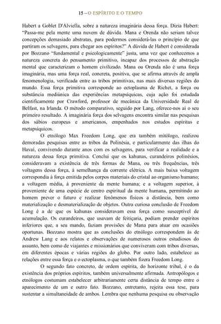15 – O ESPÍRITO E O TEMPO 
Habert a Goblet D'Alviella, sobre a natureza imaginária dessa força. Dizia Habert: 
“Passa­me  pela  mente  uma  nuvem  de  dúvida.  Mana  e  Orenda  não  seriam  talvez 
concepções  demasiado  abstratas,  para  podermos  considerá­las  o  princípio  de  que 
partiram os selvagens, para chegar aos espíritos?” A dúvida de Habert é considerada 
por Bozzano “fundamental e psicologicamente” justa, uma vez que conhecemos a 
natureza  concreta  do  pensamento  primitivo,  incapaz  dos  processos  de  abstração 
mental  que  caracterizam  o  homem  civilizado.  Mana  ou  Orenda  não  é  uma  força 
imaginária, mas uma força real, concreta, positiva, que se afirma através de ampla 
fenomenologia,  verificada  entre as tribos  primitivas, nas  mais  diversas regiões  do 
mundo.  Essa  força  primitiva  corresponde  ao  ectoplasma  de  Richet,  a  força  ou 
substância  mediúnica  das  experiências  metapsíquicas,  cuja  ação  foi  estudada 
cientificamente  por  Crawford,  professor  de  mecânica  da  Universidade  Real  de 
Belfast, na Irlanda. O método comparativo, seguido por Lang, oferece­nos aí o seu 
primeiro resultado. A imaginária força dos selvagens encontra similar nas pesquisas 
dos  sábios  europeus  e  americanos,  empenhados  nos  estudos  espíritas  e 
metapsíquicos. 
O  etnólogo  Max  Freedom  Long,  que  era  também  mitólogo,  realizou 
demoradas  pesquisas  entre  as  tribos  da  Polinésia,  e  particularmente  das  ilhas  do 
Havaí,  convivendo  durante  anos  com  os  selvagens,  para  verificar  a  realidade  e  a 
natureza  dessa  força  primitiva.  Conclui  que  os  kahunas,  curandeiros  polinésios, 
consideravam  a  existência  de  três  formas  de  Mana,  ou  três  frequências,  três 
voltagens  dessa  força,  à  semelhança  da  corrente  elétrica.  A  mais  baixa  voltagem 
correspondia à força emitida pelos corpos materiais do cristal ao organismo humano; 
a  voltagem  média,  à  proveniente  da  mente  humana;  e  a  voltagem  superior,  à 
proveniente  de  uma  espécie  de  centro  espiritual  da mente humana,  permitindo  ao 
homem  prever  o  futuro  e  realizar  fenômenos  físicos  a  distância,  bem  como 
materialização e desmaterialização de objetos. Outra curiosa conclusão de Freedom 
Long  é  a  de  que  os  kahunas  consideravam  essa  força  como  susceptível  de 
acumulação.  Os  curandeiros,  que  usavam  de  feitiçaria,  podiam  prender  espíritos 
inferiores  que,  a  seu  mando,  faziam  provisões  de  Mana  para  atuar  em  ocasiões 
oportunas.  Bozzano  mostra  que  as  conclusões  do  etnólogo  correspondem  às  de 
Andrew  Lang  e  aos  relatos  e  observações  de  numerosos  outros  estudiosos  do 
assunto, bem como de viajantes e missionários que conviveram com tribos diversas, 
em  diferentes  épocas  e  várias  regiões  do  globo.  Por  outro  lado,  estabelece  as 
relações entre essa força e o ectoplasma, o que também fizera Freedom Long. 
O  segundo  fato  concreto,  de  ordem  espírita,  do  horizonte  tribal,  é  o  da 
existência dos próprios espíritos, também universalmente afirmada. Antropólogos e 
etnólogos  costumam  estabelecer  arbitrariamente  certa  distância  de  tempo  entre  o 
aparecimento  de  um  e  outro  fato.  Bozzano,  entretanto,  rejeita  essa  tese,  para 
sustentar a simultaneidade de ambos. Lembra que nenhuma pesquisa ou observação
 