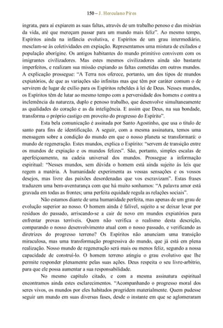 150 – J. Herculano Pires 
ingrata, para aí expiarem as suas faltas, através de um trabalho penoso e das misérias 
da  vida, até  que  mereçam  passar  para  um  mundo  mais  feliz”.  Ao  mesmo  tempo, 
Espíritos  ainda  na  infância  evolutiva,  e  Espíritos  de  um  grau  intermediário, 
mesclam­se às coletividades em expiação. Representamos uma mistura de exilados e 
população aborígine. Os antigos habitantes do mundo primitivo convivem com os 
imigrantes  civilizadores.  Mas  estes  mesmos  civilizadores  ainda  são  bastante 
imperfeitos, e realizam sua missão expiando as faltas cometidas em outros mundos. 
A explicação prossegue: “A Terra nos oferece, portanto, um dos tipos de mundos 
expiatórios, de que as variações são infinitas mas que têm por caráter comum o de 
servirem de lugar de exílio para os Espíritos rebeldes à lei de Deus. Nesses mundos, 
os Espíritos têm de lutar ao mesmo tempo com a perversidade dos homens e contra a 
inclemência da natureza, duplo e penoso trabalho, que desenvolve simultaneamente 
as qualidades do coração e as da inteligência. E assim que Deus, na sua bondade, 
transforma o próprio castigo em proveito do progresso do Espírito”. 
Esta bela comunicação é assinada por Santo Agostinho, que usa o título de 
santo  para  fins  de  identificação.  A  seguir,  com  a  mesma  assinatura,  temos  uma 
mensagem sobre a condição do mundo em que o nosso planeta se transformará: o 
mundo de regeneração. Estes mundos, explica o Espírito: “servem de transição entre 
os  mundos  de  expiação  e  os  mundos  felizes”.  São,  portanto,  simples  escalas  de 
aperfeiçoamento,  na  cadeia  universal  dos  mundos.  Prossegue  a  informação 
espiritual:  “Nesses  mundos,  sem  dúvida  o  homem  está  ainda  sujeito  às  leis  que 
regem  a  matéria.  A  humanidade  experimenta  as  vossas  sensações  e  os  vossos 
desejos,  mas  livre  das  paixões  desordenadas  que  vos  escravizam”.  Estas  frases 
traduzem uma bem­aventurança com que há muito sonhamos: “A palavra amor está 
gravada em todas as frontes; uma perfeita equidade regula as relações sociais”. 
Não estamos diante de uma humanidade perfeita, mas apenas de um grau de 
evolução superior ao nosso. O homem ainda é falível, sujeito a se deixar levar por 
resíduos  do  passado,  arriscando­se  a  cair  de  novo  em  mundos  expiatórios  para 
enfrentar  provas  terríveis.  Quem  não  verifica  o  realismo  desta  descrição, 
comparando o nosso desenvolvimento atual com o nosso passado, e verificando as 
diretrizes  do  progresso  terreno?  Os  Espíritos  não  anunciam  uma  transição 
miraculosa,  mas  uma  transformação  progressiva  do  mundo,  que  já  está  em  plena 
realização. Nosso mundo de regeneração será mais ou menos feliz, segundo a nossa 
capacidade  de  construí­lo.  O  homem  terreno  atingiu  o  grau  evolutivo  que  lhe 
permite responder plenamente pelas suas ações. Deus respeita o seu livre­arbítrio, 
para que ele possa aumentar a sua responsabilidade. 
No  mesmo  capítulo  citado,  e  com  a  mesma  assinatura  espiritual 
encontramos  ainda  estes  esclarecimentos.  “Acompanhando  o  progresso  moral  dos 
seres vivos, os mundos por eles habitados progridem materialmente. Quem pudesse 
seguir um mundo em suas diversas fases, desde o instante em que se aglomeraram
 