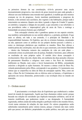 151 – O ESPÍRITO E O TEMPO 
os  primeiros  átomos  da  sua  constituição,  vê­lo­la  percorrer  uma  escala 
incessantemente progressiva, mas através de graus insensíveis para cada geração, e 
oferecer aos seus habitantes uma morada mais agradável, à medida que eles mesmos 
avançam  na  via  do  progresso.  Assim  marcham  paralelamente  o  progresso  do 
homem, o dos animais seus auxiliares, dos vegetais e das habitações, porque nada é 
estacionário na natureza. Quanto esta ideia é grande e digna do Criador! E quanto, 
ao contrário, é pequena e indigna de seu poder, a que concentra a sua solicitude e a 
sua  providência  sobre  o  imperceptível  grão  de  areia  da  Terra  e  restringe  a 
humanidade aos poucos homens que a habitam!” 
Esta  concepção  cósmica  não  é  grandiosa  apenas no  seu  aspecto  exterior, 
mas também e principalmente no seu sentido subjetivo, e, portanto, profundo. O que 
mais  se  afirma,  em  toda  a  sua  extensão,  é  o  princípio  de  liberdade  e  de 
responsabilidade humanas. Os Espíritos, que são as criaturas humanas, encarnadas 
ou  não,  aparecem  como  os  artífices  do  seu  próprio  destino  pessoal  e  coletivo,  e 
como  os  demiurgos  platônicos  que  modelam  os  mundos.  Deus  lhes  oferece  a 
matéria­prima das construções, mas são eles os que constroem, com inteira liberdade 
—  dentro  das  limitações  naturais  das  condições  de  vida  em  cada  plano  — 
cometendo crimes ou praticando atos de justiça, bondade e heroísmo, para colherem 
os  resultados  de  suas  próprias  ações.  O  sentido  ético  dessa  concepção  é 
revolucionário. Deus não está, diante dela, em nenhuma das duas posições clássicas 
do  pensamento  filosófico  e  religioso:  nem  como  o  Ato  Puro  de  Aristóteles, 
indiferente  ao  Mundo,  nem  como  o  Jeová  humaníssimo  dá  Bíblia,  comandando 
exércitos  e  dirigindo  as  ações  humanas.  Só  mesmo  a  síntese  cristã  do  Deus  Pai, 
velando paternalmente pelos filhos, corresponde à sua grandeza. E é justamente essa 
síntese que se corporifica na ideia de Deus da concepção  espírita. Mas, como até 
hoje, o Deus Pai do Cristianismo não se efetivou entre os homens, o Espiritismo o 
apresenta  em novas  dimensões,  promovendo  a  sua  revolução  ética  no  mundo  em 
transição. 
3 – Ordem moral 
É precisamente a revolução ética do Espiritismo que estabelecerá a ordem 
moral do mundo de regeneração. Aquilo que hoje chamamos ordem social, porque 
baseada nas relações de sociedades que implicam transações utilitárias, será de tal 
maneira  modificada,  que  poderemos  mudar  a  sua  designação.  A  humanidade 
regenerada, embora ainda não tenha atingido a perfeição relativa dos mundos felizes, 
viverá  numa  estrutura  de  relações  de  tipo  moral.  Os  valores  pragmáticos  serão 
substituídos  naturalmente  pelos  valores  morais,  porque  o homem  não  mais  valerá 
pelo que possui, em dinheiro, propriedades ou poder político, mas pelo que revela
 
