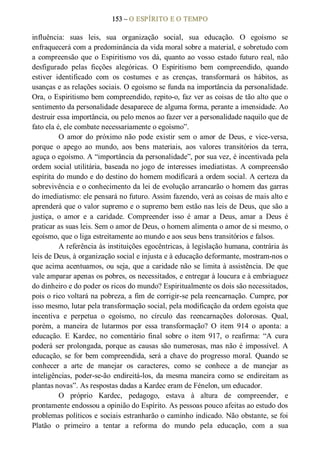 153 – O ESPÍRITO E O TEMPO 
influência:  suas  leis,  sua  organização  social,  sua  educação.  O  egoísmo  se 
enfraquecerá com a predominância da vida moral sobre a material, e sobretudo com 
a compreensão que o Espiritismo vos dá, quanto ao vosso estado futuro real, não 
desfigurado  pelas  ficções  alegóricas.  O  Espiritismo  bem  compreendido,  quando 
estiver  identificado  com  os  costumes  e  as  crenças,  transformará  os  hábitos,  as 
usanças e as relações sociais. O egoísmo se funda na importância da personalidade. 
Ora, o Espiritismo bem compreendido, repito­o, faz ver as coisas de tão alto que o 
sentimento da personalidade desaparece de alguma forma, perante a imensidade. Ao 
destruir essa importância, ou pelo menos ao fazer ver a personalidade naquilo que de 
fato ela é, ele combate necessariamente o egoísmo”. 
O  amor  do  próximo não  pode  existir  sem  o  amor  de  Deus,  e  vice­versa, 
porque  o  apego  ao  mundo,  aos  bens  materiais,  aos  valores  transitórios  da  terra, 
aguça o egoísmo. A “importância da personalidade”, por sua vez, é incentivada pela 
ordem social utilitária, baseada no jogo de interesses imediatistas. A compreensão 
espírita do mundo e do destino do homem modificará a ordem social. A certeza da 
sobrevivência e o conhecimento da lei de evolução arrancarão o homem das garras 
do imediatismo: ele pensará no futuro. Assim fazendo, verá as coisas de mais alto e 
aprenderá que o valor supremo e o supremo bem estão nas leis de Deus, que são a 
justiça,  o  amor  e  a  caridade.  Compreender  isso  é  amar  a  Deus,  amar  a  Deus  é 
praticar as suas leis. Sem o amor de Deus, o homem alimenta o amor de si mesmo, o 
egoísmo, que o liga estreitamente ao mundo e aos seus bens transitórios e falsos. 
A referência às instituições egocêntricas, à legislação humana, contrária às 
leis de Deus, à organização social e injusta e à educação deformante, mostram­nos o 
que acima acentuamos, ou seja, que a caridade não se limita à assistência. De que 
vale amparar apenas os pobres, os necessitados, e entregar à loucura e à embriaguez 
do dinheiro e do poder os ricos do mundo? Espiritualmente os dois são necessitados, 
pois o rico voltará na pobreza, a fim de corrigir­se pela reencarnação. Cumpre, por 
isso mesmo, lutar pela transformação social, pela modificação da ordem egoísta que 
incentiva  e  perpetua  o  egoísmo,  no  círculo  das  reencarnações  dolorosas.  Qual, 
porém,  a  maneira  de  lutarmos  por  essa  transformação?  O  item  914  o  aponta:  a 
educação.  E  Kardec,  no  comentário  final  sobre  o  item  917,  o  reafirma:  “A  cura 
poderá ser prolongada, porque as causas são numerosas, mas não é impossível. A 
educação, se  for bem compreendida, será a chave do progresso moral. Quando se 
conhecer  a  arte  de  manejar  os  caracteres,  como  se  conhece  a  de  manejar  as 
inteligências, poder­se­ão  endireitá­los,  da mesma maneira  como  se  endireitam as 
plantas novas”. As respostas dadas a Kardec eram de Fénelon, um educador. 
O  próprio  Kardec,  pedagogo,  estava  à  altura  de  compreender,  e 
prontamente endossou a opinião do Espírito. As pessoas pouco afeitas ao estudo dos 
problemas políticos e sociais estranharão o caminho indicado. Não obstante, se foi 
Platão  o  primeiro  a  tentar  a  reforma  do  mundo  pela  educação,  com  a  sua
 
