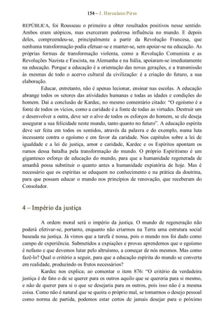 154 – J. Herculano Pires 
REPÚBLICA,  foi  Rousseau  o  primeiro  a  obter  resultados  positivos  nesse  sentido. 
Ambos  eram  utópicos,  mas  exerceram  poderosa  influência  no  mundo.  E  depois 
deles,  compreendeu­se,  principalmente  a  partir  da  Revolução  Francesa,  que 
nenhuma transformação podia efetuar­se e manter­se, sem apoiar­se na educação. As 
próprias  formas  de  transformação  violenta,  como  a  Revolução  Comunista  e  as 
Revoluções Nazista e Fascista, na Alemanha e na Itália, apoiaram­se imediatamente 
na educação. Porque a educação é a orientação das novas gerações, e a transmissão 
às  mesmas  de  todo  o  acervo  cultural  da  civilização:  é  a  criação  do  futuro,  a  sua 
elaboração.
Educar, entretanto, não é apenas lecionar, ensinar nas escolas. A educação 
abrange todos os setores das atividades humanas e todas as idades e condições do 
homem. Daí a conclusão de Kardec, no mesmo comentário citado: “O egoísmo é a 
fonte de todos os vícios, como a caridade é a fonte de todas as virtudes. Destruir um 
e desenvolver a outra, deve ser o alvo de todos os esforços do homem, se ele deseja 
assegurar a sua felicidade neste mundo, tanto quanto no futuro”. A educação espírita 
deve ser  feita  em  todos  os  sentidos,  através  da  palavra  e  do  exemplo,  numa luta 
incessante contra o egoísmo  e em  favor da caridade. Nos capítulos sobre a lei de 
igualdade  e  a  lei  de  justiça,  amor  e  caridade,  Kardec  e  os  Espíritos  apontam  os 
rumos  dessa  batalha  pela  transformação  do  mundo.  O  próprio  Espiritismo  é  um 
gigantesco  esforço de educação do mundo, para que a humanidade regenerada de 
amanhã  possa  substituir  o  quanto  antes  a  humanidade  expiatória  de  hoje.  Mas  é 
necessário que os espíritas se eduquem no conhecimento e na prática da doutrina, 
para que possam educar o mundo nos princípios de renovação, que receberam do 
Consolador. 
4 – Império da justiça 
A  ordem  moral  será  o  império  da  justiça.  O  mundo  de  regeneração  não 
poderá  efetivar­se, portanto,  enquanto  não  criarmos  na Terra  uma  estrutura  social 
baseada na justiça. Já vimos que a tarefa é nossa, pois o mundo nos foi dado como 
campo de experiência. Submetidos a expiações e provas aprendemos que o egoísmo 
é nefasto e que devemos lutar pelo altruísmo, a começar de nós mesmos. Mas como 
fazê­lo? Qual o critério a seguir, para que a educação espírita do mundo se converta 
em realidade, produzindo os frutos necessários? 
Kardec  nos  explica;  ao  comentar  o  item  876:  “O  critério  da  verdadeira 
justiça é de fato o de se querer para os outros aquilo que se quereria para si mesmo, 
e não de querer para si o que se desejaria para os outros, pois isso não é a mesma 
coisa. Como não é natural que se queira o próprio mal, se tomarmos o desejo pessoal 
como  norma  de  partida,  podemos  estar  certos  de  jamais  desejar  para  o  próximo
 