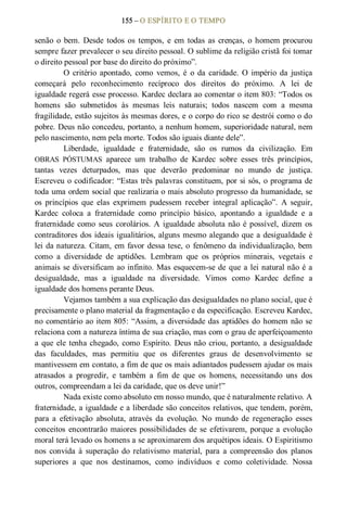 155 – O ESPÍRITO E O TEMPO 
senão  o  bem.  Desde  todos  os  tempos,  e  em  todas  as  crenças,  o  homem  procurou 
sempre fazer prevalecer o seu direito pessoal. O sublime da religião cristã foi tomar 
o direito pessoal por base do direito do próximo”. 
O  critério  apontado,  como  vemos,  é  o  da  caridade.  O  império  da  justiça 
começará  pelo  reconhecimento  recíproco  dos  direitos  do  próximo.  A  lei  de 
igualdade regerá esse processo. Kardec declara ao comentar o item 803: “Todos os 
homens  são  submetidos  às  mesmas  leis  naturais;  todos  nascem  com  a  mesma 
fragilidade, estão sujeitos às mesmas dores, e o corpo do rico se destrói como o do 
pobre. Deus não concedeu, portanto, a nenhum homem, superioridade natural, nem 
pelo nascimento, nem pela morte. Todos são iguais diante dele”. 
Liberdade,  igualdade  e  fraternidade,  são  os  rumos  da  civilização.  Em 
OBRAS  PÓSTUMAS  aparece  um  trabalho  de  Kardec  sobre  esses  três  princípios, 
tantas  vezes  deturpados,  mas  que  deverão  predominar  no  mundo  de  justiça. 
Escreveu o codificador: “Estas três palavras constituem, por si sós, o programa de 
toda uma ordem social que realizaria o mais absoluto progresso da humanidade, se 
os  princípios  que  elas  exprimem  pudessem  receber  integral  aplicação”.  A  seguir, 
Kardec  coloca  a  fraternidade  como  princípio  básico,  apontando  a  igualdade  e  a 
fraternidade como  seus  corolários. A igualdade absoluta não é possível, dizem os 
contraditores dos ideais igualitários, alguns mesmo alegando que a desigualdade é 
lei da natureza. Citam, em favor dessa tese, o fenômeno da individualização, bem 
como  a  diversidade  de  aptidões.  Lembram  que  os  próprios  minerais,  vegetais  e 
animais se diversificam ao infinito. Mas esquecem­se de que a lei natural não é a 
desigualdade,  mas  a  igualdade  na  diversidade.  Vimos  como  Kardec  define  a 
igualdade dos homens perante Deus. 
Vejamos também a sua explicação das desigualdades no plano social, que é 
precisamente o plano material da fragmentação e da especificação. Escreveu Kardec, 
no comentário ao item 805: “Assim, a diversidade das aptidões do homem não se 
relaciona com a natureza íntima de sua criação, mas com o grau de aperfeiçoamento 
a que ele tenha chegado, como Espírito. Deus não criou, portanto, a desigualdade 
das  faculdades,  mas  permitiu  que  os  diferentes  graus  de  desenvolvimento  se 
mantivessem em contato, a fim de que os mais adiantados pudessem ajudar os mais 
atrasados  a  progredir,  e  também  a  fim  de  que  os  homens,  necessitando  uns  dos 
outros, compreendam a lei da caridade, que os deve unir!” 
Nada existe como absoluto em nosso mundo, que é naturalmente relativo. A 
fraternidade, a igualdade e a liberdade são conceitos relativos, que tendem, porém, 
para  a  efetivação  absoluta,  através  da  evolução.  No  mundo  de  regeneração  esses 
conceitos encontrarão maiores possibilidades de se efetivarem, porque a evolução 
moral terá levado os homens a se aproximarem dos arquétipos ideais. O Espiritismo 
nos  convida  à  superação  do  relativismo  material,  para  a  compreensão  dos  planos 
superiores  a  que  nos  destinamos,  como  indivíduos  e  como  coletividade.  Nossa
 