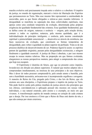 156 – J. Herculano Pires 
marcha evolutiva está precisamente traçada entre o relativo e o absoluto. O império 
da justiça, no mundo de regeneração, marcará o início da libertação dos Espíritos 
que permanecerem na Terra. Mas esse mesmo fato representará a continuidade da 
escravidão,  para  os  que  forem  obrigados  a  retirar­se  para  mundos  inferiores.  A 
desigualdade  se  manifesta  na  separação  das  duas  coletividades  espirituais,  mas 
apenas  como  uma  condição  temporária  da  evolução,  determinada  pelas  próprias 
exigências da igualdade fundamental das criaturas. Essa igualdade fundamental, que 
se  define  como  de  origem,  natureza  e  essência  —  origem,  pela  criação  divina, 
comum  a  todos  os  espíritos;  natureza,  pela  mesma  qualidade,  que  é  a 
individualização  do  princípio  inteligente;  e  essência,  pela  mesma  constituição 
espiritual e potencialidade consciencial —, desenvolve­se através da existência, nas 
fases  sucessivas  da  evolução,  que  constituem  as  formas  temporárias  de 
desigualdade, para voltar à igualdade no plano superior da perfeição. Trata­se de um 
processo dialético de desenvolvimento do ser. Podemos figurá­lo assim: os espíritos 
partem da igualdade originária, passam pelas desigualdades existenciais, e atingem 
finalmente a igualdade essencial. A justiça de Deus é absoluta, e por isso mesmo 
escapa  às  nossas  mentes  relativas.  Mas  na  proporção  em  que  formos  evoluindo, 
alargaremos as nossas perspectivas mentais, para atingir a compreensão das coisas 
que hoje nos escapam. 
O  Espiritismo  é  doutrina  do  futuro,  que  age  no  presente  como  impulso, 
levando­nos em direção aos planos superiores. É natural que muitos adeptos não o 
compreendam  imediatamente, na  inteireza  de  seus  princípios  e  de  seus  objetivos. 
Mas é dever de todos procurar compreendê­lo, pelo estudo atento e humilde, pois 
sem a humildade necessária, arriscamo­nos à incompreensão orgulhosa e arrogante. 
A  maneira  do  Reino  do  Céu,  pregado  pelo  Cristo,  e  das  leis  do  Reino,  que  ele 
ensinou  aos  seus  discípulos,  o  Espiritismo  prepara  o  império  da  justiça na Terra. 
Não pode fazê­lo senão pela prática imediata da justiça através dos princípios que 
nos  oferece,  convidando­nos  à  aplicação  pessoal  dos  mesmos  em  nossas  vidas 
individuais,  e  sua  natural  extensão,  pelo  ensino  e  o  exemplo,  ao  meio  em  que 
vivemos. A transformação espírita do mundo começa no coração de cada criatura 
que a deseja. Por isso ensinava o Cristo que o Reino de Deus está dentro de nós, e 
que não começa por sinais exteriores.
 