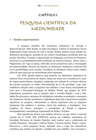 158 – J. Herculano Pires 
CAPÍTULO I 
PESQUISA CIENTÍFICA DA
MEDIUNIDADE 
1 – Sessões experimentais 
A  pesquisa  científica  dos  fenômenos  mediúnicos  foi  iniciada  e 
desenvolvida por Allan Kardec na parte psicológica. Embora os fenômenos físicos 
despertassem maior interesse em todo o mundo, Kardec dedicou maior atenção aos 
fenômenos psicológicos, partindo de um critério metodológico justificado pela sua 
posição filosófica. Formada e especializado em Pedagogia, na Escola de Pestalozzi, 
interessava­se profundamente pelos problemas da natureza humana. Assim como o 
Magnetismo, em voga na época, abrira­lhe novas perspectivas para a investigação 
das potencialidades anímicas do homem, os fenômenos mediúnicos revelavam­lhe 
novas possibilidades nesse sentido. Considerou os fenômenos físicos como simples 
efeito de uma causa que era naturalmente mais importante. 
Em  1854,  quando  observou  pela  primeira  vez  fenômenos  mediúnicos  de 
natureza física (movimentos de objetos, dança das mesas etc.) considerou­os como 
de origem possivelmente energética, produzidos por indução de correntes elétricas 
das  pessoas  presentes  ou  efeitos  desconhecidos  da  lei  de  gravidade.  Logo  mais 
estabeleceu relações entre o psiquismo dos médiuns e essas forças, antecipando de 
vinte  anos  a  Psicologia­Fisiológica  de  Wilhem  Wundt,  que  surgiria  em  1874. 
Experiências  posteriores  com  as  meninas  Julia  e  Carolina  Baudin  e  com  a  Srta. 
Japhet lhe provaram a presença de inteligências estranhas na produção e orientação 
dos fenômenos. Kardec reconheceu a importância desse fato e desenvolveu métodos 
específicos  de  pesquisa,  relacionando  os  fatores  espirituais  com  os  psíquicos 
(psiquismo  dos  médiuns)  e  anímicos  (alma  dos  médiuns)  e  fisiológicos.  Esse 
complexo  de  fatores  antecipava  a  metodologia  de  Wundt  e  superava 
antecipadamente a metodologia experimental de Weber e Fechner. 
Das experiências iniciais com médiuns diversos, em que obteve o material 
reunido  em  O  LIVRO  DOS  ESPÍRITOS,  passou  aos  trabalhos  sistemáticos  da 
Sociedade  Parisiense  de  Estudos  Espíritas,  onde  contava  com  a  colaboração  de 
Camille Flamarion, Alexandre e Gabriel Delane, Victorien Sardou, Didier e outros. 
Recusou­se  a  fazer  pesquisas  físicas,  deixando  estas  a  cargo  dos  especialistas 
científicos que punham em dúvida a validade dos seus trabalhos. Sua convicção o
 