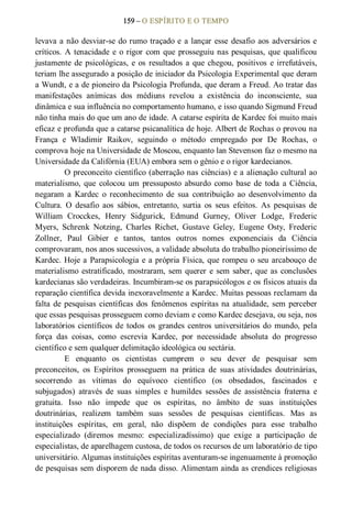 159 – O ESPÍRITO E O TEMPO 
levava a não desviar­se do rumo traçado e a lançar esse desafio aos adversários e 
críticos. A tenacidade e o rigor com que prosseguiu nas pesquisas, que qualificou 
justamente de psicológicas, e os resultados a que chegou,  positivos e irrefutáveis, 
teriam lhe assegurado a posição de iniciador da Psicologia Experimental que deram 
a Wundt, e a de pioneiro da Psicologia Profunda, que deram a Freud. Ao tratar das 
manifestações  anímicas  dos  médiuns  revelou  a  existência  do  inconsciente,  sua 
dinâmica e sua influência no comportamento humano, e isso quando Sigmund Freud 
não tinha mais do que um ano de idade. A catarse espírita de Kardec foi muito mais 
eficaz e profunda que a catarse psicanalítica de hoje. Albert de Rochas o provou na 
França  e  Wladimir  Raikov,  seguindo  o  método  empregado  por  De  Rochas,  o 
comprova hoje na Universidade de Moscou, enquanto lan Stevenson faz o mesmo na 
Universidade da Califórnia (EUA) embora sem o gênio e o rigor kardecianos. 
O preconceito científico (aberração nas ciências) e a alienação cultural ao 
materialismo,  que  colocou  um  pressuposto  absurdo  como  base  de  toda  a Ciência, 
negaram  a  Kardec  o  reconhecimento  de  sua  contribuição  ao  desenvolvimento  da 
Cultura.  O  desafio  aos  sábios,  entretanto,  surtia  os  seus  efeitos.  As  pesquisas  de 
William  Crocckes,  Henry  Sidgurick,  Edmund  Gurney,  Oliver  Lodge,  Frederic 
Myers,  Schrenk  Notzing,  Charles  Richet,  Gustave  Geley,  Eugene  Osty,  Frederic 
Zollner,  Paul  Gibier  e  tantos,  tantos  outros  nomes  exponenciais  da  Ciência 
comprovaram, nos anos sucessivos, a validade absoluta do trabalho pioneiríssimo de 
Kardec. Hoje a Parapsicologia e a própria Física, que rompeu o seu arcabouço de 
materialismo estratificado, mostraram, sem querer e sem saber, que as conclusões 
kardecianas são verdadeiras. Incumbiram­se os parapsicólogos e os físicos atuais da 
reparação científica devida inexoravelmente a Kardec. Muitas pessoas reclamam da 
falta de pesquisas científicas dos  fenômenos  espíritas na atualidade, sem perceber 
que essas pesquisas prosseguem como deviam e como Kardec desejava, ou seja, nos 
laboratórios científicos de todos  os grandes centros universitários do mundo, pela 
força  das  coisas,  como  escrevia  Kardec,  por  necessidade  absoluta  do  progresso 
científico e sem qualquer delimitação ideológica ou sectária. 
E  enquanto  os  cientistas  cumprem  o  seu  dever  de  pesquisar  sem 
preconceitos,  os  Espíritos  prosseguem  na  prática  de  suas  atividades  doutrinárias, 
socorrendo  as  vítimas  do  equívoco  científico  (os  obsedados,  fascinados  e 
subjugados)  através  de  suas  simples  e  humildes  sessões  de  assistência  fraterna  e 
gratuita.  Isso  não  impede  que  os  espíritas,  no  âmbito  de  suas  instituições 
doutrinárias,  realizem  também  suas  sessões  de  pesquisas  científicas.  Mas  as 
instituições  espíritas,  em  geral,  não  dispõem  de  condições  para  esse  trabalho 
especializado  (diremos  mesmo:  especializadíssimo)  que  exige  a  participação  de 
especialistas, de aparelhagem custosa, de todos os recursos de um laboratório de tipo 
universitário. Algumas instituições espíritas aventuram­se ingenuamente à promoção 
de pesquisas sem disporem de nada disso. Alimentam ainda as crendices religiosas
 