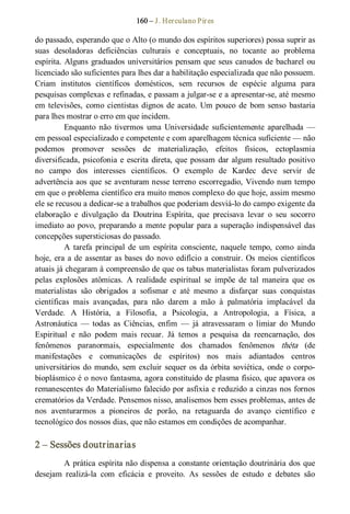 160 – J. Herculano Pires 
do passado, esperando que o Alto (o mundo dos espíritos superiores) possa suprir as 
suas  desoladoras  deficiências  culturais  e  conceptuais,  no  tocante  ao  problema 
espírita. Alguns graduados universitários pensam que seus canudos de bacharel ou 
licenciado são suficientes para lhes dar a habilitação especializada que não possuem. 
Criam  institutos  científicos  domésticos,  sem  recursos  de  espécie  alguma  para 
pesquisas complexas e refinadas, e passam a julgar­se e a apresentar­se, até mesmo 
em televisões,  como cientistas dignos de acato. Um pouco de  bom senso  bastaria 
para lhes mostrar o erro em que incidem. 
Enquanto  não  tivermos  uma  Universidade  suficientemente  aparelhada  — 
em pessoal especializado e competente e com aparelhagem técnica suficiente — não 
podemos  promover  sessões  de  materialização,  efeitos  físicos,  ectoplasmia 
diversificada, psicofonia e escrita direta, que possam dar algum resultado positivo 
no  campo  dos  interesses  científicos.  O  exemplo  de  Kardec  deve  servir  de 
advertência aos que se aventuram nesse terreno escorregadio, Vivendo num tempo 
em que o problema científico era muito menos complexo do que hoje, assim mesmo 
ele se recusou a dedicar­se a trabalhos que poderiam desviá­lo do campo exigente da 
elaboração  e  divulgação  da  Doutrina  Espírita,  que  precisava  levar  o  seu  socorro 
imediato ao povo, preparando a mente popular para a superação indispensável das 
concepções supersticiosas do passado. 
A  tarefa  principal  de  um  espírita  consciente, naquele  tempo,  como  ainda 
hoje, era a de assentar as bases do novo edifício a construir. Os meios científicos 
atuais já chegaram à compreensão de que os tabus materialistas foram pulverizados 
pelas  explosões  atômicas.  A  realidade  espiritual  se  impõe  de  tal  maneira  que  os 
materialistas  são  obrigados  a  sofismar  e  até  mesmo  a  disfarçar  suas  conquistas 
científicas  mais  avançadas,  para  não  darem  a  mão  à  palmatória  implacável  da 
Verdade.  A  História,  a  Filosofia,  a  Psicologia,  a  Antropologia,  a  Física,  a 
Astronáutica  —  todas  as  Ciências,  enfim  —  já  atravessaram  o  limiar  do  Mundo 
Espiritual  e  não  podem  mais  recuar.  Já  temos  a  pesquisa  da  reencarnação,  dos 
fenômenos  paranormais,  especialmente  dos  chamados  fenômenos  théta  (de 
manifestações  e  comunicações  de  espíritos)  nos  mais  adiantados  centros 
universitários do mundo, sem excluir sequer os da órbita soviética, onde o corpo­ 
bioplásmico é o novo fantasma, agora constituído de plasma físico, que apavora os 
remanescentes do Materialismo falecido por asfixia e reduzido a cinzas nos fornos 
crematórios da Verdade. Pensemos nisso, analisemos bem esses problemas, antes de 
nos  aventurarmos  a  pioneiros  de  porão,  na  retaguarda  do  avanço  científico  e 
tecnológico dos nossos dias, que não estamos em condições de acompanhar. 
2 – Sessões doutrinarias 
A prática espírita não dispensa a constante orientação doutrinária dos que 
desejam  realizá­la  com  eficácia  e  proveito.  As  sessões  de  estudo  e  debates  são
 