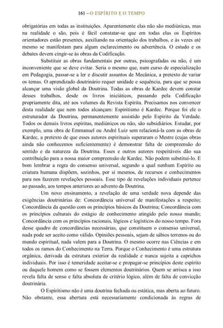 161 – O ESPÍRITO E O TEMPO 
obrigatórias em todas as instituições. Aparentemente elas não são mediúnicas, mas 
na  realidade  o  são,  pois  é  fácil  constatar­se  que  em  todas  elas  os  Espíritos 
orientadores estão presentes, auxiliando na orientação dos trabalhos, e às vezes até 
mesmo  se  manifestam  para  algum  esclarecimento  ou  advertência.  O  estudo  e  os 
debates devem cingir­se às obras da Codificação. 
Substituir  as  obras  fundamentais  por  outras,  psicografadas  ou  não,  é  um 
inconveniente que se deve evitar. Seria o mesmo que, num curso de especialização 
em Pedagogia, passar­se a ler e discutir assuntos de Mecânica, a pretexto de variar 
os temas. O aprendizado doutrinário requer unidade e sequência, para que se possa 
alcançar  uma  visão  global  da  Doutrina. Todas  as  obras  de  Kardec  devem  constar 
desses  trabalhos,  desde  os  livros  iniciáticos,  passando  pela  Codificação 
propriamente dita, até aos volumes da Revista Espírita. Precisamos nos convencer 
desta  realidade  que  nem  todos  alcançam:  Espiritismo  é  Kardec.  Porque  foi  ele  o 
estruturador  da  Doutrina,  permanentemente  assistido  pelo  Espírito  da  Verdade. 
Todos os demais livros espíritas, mediúnicos ou não, são subsidiários. Estudar, por 
exemplo, uma obra de Emmanuel ou André Luiz sem relacioná­la com as obras de 
Kardec, a pretexto de que esses autores espirituais superaram o Mestre (cujas obras 
ainda  não  conhecemos  suficientemente)  é  demonstrar  falta  de  compreensão  do 
sentido  e  da  natureza  da  Doutrina.  Esses  e  outros  autores  respeitáveis  dão  sua 
contribuição para a nossa maior compreensão de Kardec. Não podem substituí­lo. E 
bom  lembrar  a  regra  do  consenso  universal,  segundo  a  qual  nenhum  Espírito  ou 
criatura humana  dispõem,  sozinhos,  por  si  mesmos,  de  recursos  e  conhecimentos 
para nos fazerem revelações pessoais. Esse tipo de revelações individuais pertence 
ao passado, aos tempos anteriores ao advento da Doutrina. 
Um  novo  ensinamento,  a  revelação  de  uma  verdade  nova  depende  das 
exigências  doutrinárias  de:  Concordância  universal  de  manifestações  a  respeito; 
Concordância da questão com os princípios básicos da Doutrina; Concordância com 
os  princípios  culturais  do  estágio  de  conhecimento  atingido  pelo  nosso  mundo; 
Concordância com os princípios racionais, lógicos e logísticos do nosso tempo. Fora 
desse  quadro  de  concordâncias  necessárias,  que  constituem  o  consenso  universal, 
nada pode ser aceito como válido. Opiniões pessoais, sejam de sábios terrenos ou do 
mundo espiritual, nada valem para a Doutrina. O mesmo ocorre nas Ciências e em 
todos os ramos do Conhecimento na Terra. Porque o Conhecimento é uma estrutura 
orgânica,  derivada  da  estrutura  exterior  da  realidade  e  nunca  sujeita  a  caprichos 
individuais. Por isso é temeridade aceitar­se e propagar­se princípios deste espírito 
ou daquele homem como se fossem elementos doutrinários. Quem se arrisca a isso 
revela falta de senso e falta absoluta de critério lógico, além de falta de convicção 
doutrinária. 
O Espiritismo não é uma doutrina fechada ou estática, mas aberta ao futuro. 
Não  obstante,  essa  abertura  está  necessariamente  condicionada  às  regras  de
 