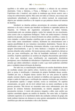 162 – J. Herculano Pires 
equilíbrio  e  de  ordem  que  sustentam  a  validade  e  a  eficácia  da  sua  estrutura 
doutrinária.  Como  a  Química,  a  Física,  a  Biologia  e  as  demais  Ciências,  o 
Espiritismo  não  é  imutável,  está  sujeito  às  mudanças  que  devem  acorrer  com  o 
avanço do conhecimento espírita. Mas como em todas as Ciências, esse avanço está 
naturalmente  subordinado  às  exigências  do  critério  racional,  da  comprovação 
objetiva por métodos científicos e do respeito ao que podemos chamar de natureza 
da doutrina. 
Introduzir  na  doutrina  práticas  provenientes  de  correntes  espiritualistas 
anteriores a ela seria o mesmo que introduzir na Química as superadas práticas da 
Alquimia.  As  Ciências  são  organismos  conceptuais  da  cultura  humana, 
caracterizados  pela  sua  estrutura  própria  e  pelas  leis naturais  do  seu  crescimento, 
como  ocorre  com  os  organismos  biológicos.  Todos  nós  ainda trazemos  a herança 
empírica do passado, anterior ao desenvolvimento da cultura científica, e somos às 
vezes  tentados  a  realizar  façanhas  científicas  para  as  quais  não  estamos  aptos.  E 
como  todos  somos  naturalmente  vaidosos,  facilmente  nos  entusiasmamos  com  a 
suposta  possibilidade  de  nos  tornarmos  renovadores  doutrinários.  Nascem  daí  as 
mistificações como a de Roustaing, tristemente ridículas, a que muitas pessoas se 
apegam  emocionalmente,  o  que  as  torna  fanáticas  e  incapazes  de  perceber  os 
enormes absurdos nelas contidos. Até mesmo pessoas cultas, respeitáveis, deixam­se 
levar  por  essas  mistificações,  por  falta  de  humildade  intelectual  e  de  critério 
científico. Espíritos opiniáticos ou sectários de religiões obscurantistas aproveitam­ 
se  disso  para  introduzir  essas  mistificações  em  organizações  doutrinárias 
prestigiosas, com a finalidade de ridicularizar o Espiritismo e afastar dele as pessoas 
sensatas que sabem subordinar a emoção à razão e que muito poderiam contribuir 
para o verdadeiro desenvolvimento da doutrina. 
Por tudo isso, as manifestações mediúnicas em sessões doutrinárias devem 
ser  recebidas  sempre  com  espírito  crítico.  Aceitá­las  como  verdades  reveladas  é 
abrir  as  portas  à  mistificação,  à  destruição  da  própria  finalidade  dessas  sessões. 
Também  por  isso,  o  dirigente  dessas  sessões  deve  ser  uma  pessoa  de  espírito 
arejado, racional, objetivo, capaz de conduzir os trabalhos com segurança. Kardec é 
sempre a pedra de toque para a verificação das supostas revelações que ocorrerem. 
O  pensamento  espírita  é  sempre  racional,  avesso  ao  misticismo.  Os  espíritos 
comunicantes,  em  geral,  são  de  nível  cultural  mais  ou  menos  semelhante  ao  das 
pessoas  presentes.  Não  devem  ser  encarados  como  seres  sobrenaturais,  pois  não 
passam  de  criaturas  humanas  desencarnadas,  na  maioria  apegadas  aos  seus 
preconceitos  terrenos.  A  morte  não  promove  ninguém  a  sábio,  nem  confere  aos 
espíritos  autoridade  alguma  em  matéria  de  doutrina.  Por  outro  lado,  os  Espíritos 
realmente superiores só se manifestam dentro das condições culturais do grupo, não 
tendo nenhum interesse em destacar­se como geniais antecipadores de descobertas 
científicas que cabe aos encarnados e não a eles fazerem.
 