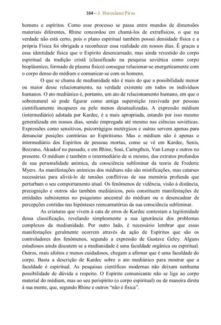 164 – J. Herculano Pires 
homens  e  espíritos.  Como  esse  processo  se  passa  entre  mundos  de  dimensões 
materiais  diferentes,  Rhine  concordou  em  chamá­los  de  extrafísicos,  o  que  na 
verdade não está certo, pois o plano espiritual também possui densidade física e a 
própria Física foi obrigada a reconhecer essa realidade em nossos dias. Ê graças a 
essa  identidade  física  que  o Espírito  desencarnado,  mas  ainda revestido  do  corpo 
espiritual  da  tradição  cristã  (classificado  na  pesquisa  soviética  como  corpo 
bioplásmico, formado de plasma físico) consegue relacionar­se energeticamente com 
o corpo denso do médium e comunicar­se com os homens. 
O que se chama de mediunidade não é mais do que a possibilidade menor 
ou  maior  desse  relacionamento,  na  verdade  existente  em  todos  os  indivíduos 
humanos. O ato mediúnico é, portanto, um ato de relacionamento humano, em que o 
sobrenatural  só  pode  figurar  como  antiga  superstição  reavivada  por  pessoas 
cientificamente  incapazes  ou  pelo  menos  desatualizadas.  A  expressão  médium 
(intermediário) adotada por Kardec, é a mais apropriada, estando por isso mesmo 
generalizada em nossos dias, sendo empregada até mesmo nas ciências soviéticas. 
Expressões como sensitivos, psicorrágigos metérgicos e outras servem apenas para 
denunciar  posições  contrárias  ao  Espiritismo.  Mas  o  médium  não  é  apenas  o 
intermediário  dos  Espíritos  de  pessoas  mortas,  como  se  vê  em  Kardec,  Senis, 
Bozzano, Aksakof no passado, e em Rhine, Soai, Caringthcn, Van Lenep e outros no 
presente. O médium é também o intermediário de si mesmo, dos extratos profundos 
de  sua  personalidade  anímica,  da  consciência  subliminar  da  teoria  de  Frederic 
Myers. As manifestações anímicas dos médiuns não são mistificações, mas catarses 
necessárias  para  aliviá­lo  de  tensões  conflitivas  de  sua  memória  profunda  que 
perturbam o seu comportamento atual. Os fenômenos de vidência, visão à distância, 
precognição  e  outros  são  também  mediúnicos,  pois  constituem  manifestações  de 
entidades  subsistentes  no  psiquismo  ancestral  do  médium  ou  o  desencadear  de 
percepções contidas nas hipóstases reencarnatórias da sua consciência subliminar. 
As criaturas que vivem à cata de erros de Kardec contestam a legitimidade 
dessa  classificação,  revelando  simplesmente  a  sua  ignorância  dos  problemas 
complexos  da  mediunidade.  Por  outro  lado,  é  necessário  lembrar  que  essas 
manifestações  geralmente  ocorrem  através  da  ação  de  Espíritos  que  são  os 
controladores  dos  fenômenos,  segundo  a  expressão  de  Gustave  Geley.  Alguns 
estudiosos ainda discutem se a mediunidade é uma faculdade orgânica ou espiritual. 
Outros, mais afoitos e menos cuidadosos, chegam a afirmar que é uma faculdade do 
corpo.  Basta  a  descrição  de  Kardec  sobre  o  ato  mediúnico  para  mostrar  que  a 
faculdade  é  espiritual.  As  pesquisas  científicas  modernas  não  deixam  nenhuma 
possibilidade  de  dúvida  a  respeito.  O  Espírito  comunicante  não  se  liga  ao  corpo 
material do médium, mas ao seu perispírito (o corpo espiritual) ou de maneira direta 
à sua mente, que, segundo Rhine e outros “não é física”.
 