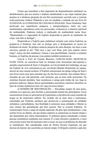 165 – O ESPÍRITO E O TEMPO 
Temos que considerar o fato importante do desprendimento mediúnico ou 
desdobramento, que nos mostra o médium abandonando o seu corpo material para 
projetar­se à distância (projeção do eu) fato recentemente ocorrido com o cientista 
norte­americano Andrew Puhariche e por ele estudado e relatado em seu livro OS 
ELEMENTOS ALUCINÓGENOS DO COGUMELO DOURADO. Nesse fenômeno, hoje 
positivado  nas  experiências  psíquicas  e  parapsicológicas,  tanto  em  suas 
manifestações espontâneas como nas provocadas, evidencia­se a natureza espiritual 
da  mediunidade.  Podemos  reduzir  a  explicação  da  mediunidade  numa  frase: 
“Mediunidade  é  a  capacidade  do  Espírito  desprender­se  parcial  ou  totalmente  do 
corpo, sem dele se desligar”. 
Desprende­se o Espírito para estabelecer relações com outros Espíritos ou 
projetar­se  à  distância,  mas  não  se  desliga,  pois  o  desligamento  só  ocorre  no 
fenômeno da morte. Na própria ausência psíquica de curta duração, em meio a uma 
conversa,  quando  se  diz:  “Não  ouvi  o  que  você  falou,  pois  meu  espírito  estava 
longe”, temos um fato mediúnico. Graças a essa possibilidade, inerente à condição 
humana, os Espíritos de pessoas vivas podem também comunicar­se. 
Leia­se  o  livro  de  Ernesto  Bozzano:  COMUNICAÇÕES  MEDIÚNICAS 
ENTRE  VIVOS,  ou  consulte­se  Soal  ou  Amadou  (este  ferozmente  anti­espírita)  o 
episódio experimental de Soal e Caringthon, na Universidade de Cambridge, em que 
um Espírito de vivo  comunicou­se por voz­direta (falando diretamente no espaço, 
através de uma corneta acústica. O Espírito comunicante era antigo colega de Soal e 
este levou cinco anos para constatar que ele não havia morrido, mas relatara fatos e 
situações de sua  vida particular, com minúcias, que só mais tarde ocorreriam. Os 
cientistas ficaram aturdidos. Soai reconheceu o amigo pelo timbre da voz, logo às 
primeiras palavras. Depois dessas generalidades necessárias, tentemos classificar os 
tipos de sessões mediúnicas mais em voga em nosso tempo: 
a) SESSÕES DE DOUTRINAÇÃO — Precedidas sempre de uma prece, 
realizam­se à meia luz, para facilitar a concentração mental dos participantes. Essas 
características levam os adversários do Espiritismo a classificá­las como reuniões de 
magia  ou  de  misticismo  inferior.  Na  verdade  são  as  mais  úteis  e  necessárias, 
controladas  por  Espíritos  caridosos  que  promovem  a  comunicação  de  entidades 
sofredoras e perturbadoras. Sua finalidade é esclarecer essas entidades e libertar as 
suas  vítimas  das  perturbações  que  lhes  causam.  Não  se  evocam  Espíritos.  As 
comunicações ficam a cargo do mundo espiritual. Há dois tipos fundamentais: o das 
sessões livres ou abertas, em que muitos espíritos se comunicam ao mesmo tempo e 
são doutrinados por vários doutrinadores. O ambiente parece tumultuado e muitas 
pessoas sistemáticas condenam esse sistema. Ë o mais eficiente e produtivo, o mais 
conveniente numa fase de transição como a nossa, em que os problemas de obsessão 
se  multiplicam.  São  consideradas  como  de  Pronto  Socorro  Espiritual,  em  que 
dezenas de doentes são socorridos ao mesmo tempo. O dirigente controla a ação dos
 