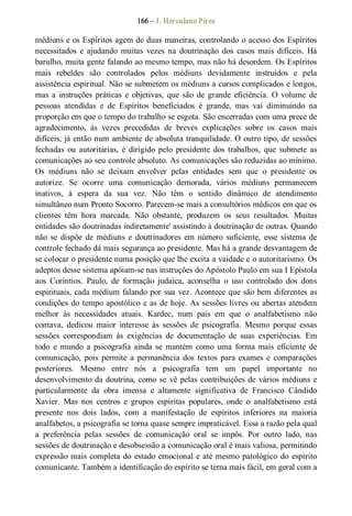 166 – J. Herculano Pires 
médiuns e os Espíritos agem de duas maneiras, controlando o acesso dos Espíritos 
necessitados  e  ajudando  muitas  vezes  na  doutrinação  dos  casos  mais  difíceis.  Há 
barulho, muita gente falando ao mesmo tempo, mas não há desordem. Os Espíritos 
mais  rebeldes  são  controlados  pelos  médiuns  devidamente  instruídos  e  pela 
assistência espiritual. Não se submetem os médiuns a cursos complicados e longos, 
mas a  instruções  práticas  e  objetivas,  que  são  de  grande  eficiência.  O  volume  de 
pessoas  atendidas  e  de  Espíritos  beneficiados  é  grande,  mas  vai  diminuindo  na 
proporção em que o tempo do trabalho se esgota. São encerradas com uma prece de 
agradecimento,  às  vezes  precedidas  de  breves  explicações  sobre  os  casos  mais 
difíceis, já então num ambiente de absoluta tranquilidade. O outro tipo, de sessões 
fechadas  ou  autoritárias,  é  dirigido  pelo  presidente  dos  trabalhos,  que  submete  as 
comunicações ao seu controle absoluto. As comunicações são reduzidas ao mínimo. 
Os  médiuns  não  se  deixam  envolver  pelas  entidades  sem  que  o  presidente  os 
autorize.  Se  ocorre  uma  comunicação  demorada,  vários  médiuns  permanecem 
inativos,  à  espera  da  sua  vez.  Não  têm  o  sentido  dinâmico  de  atendimento 
simultâneo num Pronto Socorro. Parecem­se mais a consultórios médicos em que os 
clientes  têm  hora  marcada.  Não  obstante,  produzem  os  seus  resultados.  Muitas 
entidades são doutrinadas indiretamente' assistindo à doutrinação de outras. Quando 
não  se  dispõe  de  médiuns  e  doutrinadores  em número  suficiente,  esse  sistema de 
controle fechado dá mais segurança ao presidente. Mas há a grande desvantagem de 
se colocar o presidente numa posição que lhe excita a vaidade e o autoritarismo. Os 
adeptos desse sistema apóiam­se nas instruções do Apóstolo Paulo em sua I Epístola 
aos  Coríntios.  Paulo,  de  formação  judaica,  aconselha  o  uso  controlado  dos  dons 
espirituais, cada médium falando por sua vez. Acontece que são bem diferentes as 
condições do tempo apostólico e as de hoje. As sessões livres ou abertas atendem 
melhor  às  necessidades  atuais.  Kardec,  num  país  em  que  o  analfabetismo  não 
contava,  dedicou  maior  interesse  às  sessões  de  psicografia.  Mesmo  porque  essas 
sessões  correspondiam  às  exigências  de  documentação  de  suas  experiências.  Em 
todo  e  mundo  a  psicografia ainda  se  mantém  como  uma  forma mais  eficiente  de 
comunicação,  pois  permite  a  permanência dos  textos  para exames  e  comparações 
posteriores.  Mesmo  entre  nós  a  psicografia  tem  um  papel  importante  no 
desenvolvimento da doutrina, como se vê pelas contribuições de vários médiuns e 
particularmente  da  obra  imensa  e  altamente  significativa  de  Francisco  Cândido 
Xavier.  Mas  nos  centros  e  grupos  espíritas  populares,  onde  o  analfabetismo  está 
presente  nos  dois  lados,  com  a  manifestação  de  espíritos  inferiores  na  maioria 
analfabetos, a psicografia se torna quase sempre impraticável. Essa a razão pela qual 
a  preferência  pelas  sessões  de  comunicação  oral  se  impôs.  Por  outro  lado,  nas 
sessões de doutrinação e desobsessão a comunicação oral é mais valiosa, permitindo 
expressão mais completa do estado emocional e até mesmo patológico do espírito 
comunicante. Também a identificação do espírito se terna mais fácil, em geral com a
 