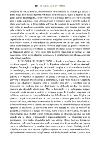 167 – O ESPÍRITO E O TEMPO 
evidência da voz, da mímica, dos modismos característicos da criatura que deixou o 
plano físico e no entanto retorna com todas as modalidades, tiques e trejeitos do seu 
corpo carnal desaparecido, o que comprova a identidade teórica do corpo somático 
com o  corpo espiritual. Essa identidade não é constante, pois o  espírito evolui no 
plano  espiritual, mas a  flexibilidade  extrema  da  estrutura do  perispírito  permite  a 
este  voltar  às  condições  anteriores  numa  comunicação  com  pessoas  íntimas,  seja 
pela vontade do espírito comunicante ou involuntariamente, pelas simples emoções 
desencadeadas  no  ato  de  aproximação  do  médium  ou  no  ato  de  transmissão  da 
comunicação.  As  pessoas  que  não  conhecem  a  doutrina  e  não  dispõem  de 
experiência na prática mediúnica sentem­se intrigadas com esses problemas. Como 
aconselhava  Kardec,  é  conveniente  não  participarem  de  sessões  sem  terem  lido 
obras  esclarecedoras  ou  pelo  menos  recebido  explicações  de  pessoa  competente. 
Mas exigir que pessoas obsedadas ou médiuns em franco desenvolvimento tenham 
de  frequentar  cursos  de  vários  anos  para  poderem  frequentar  as  sessões  de  que 
necessitam, como fazem algumas instituições, é simplesmente um absurdo que raia 
pela falta de caridade; 
b) SESSÕES DE DESOBSESSÃO — Kardec classificou as obsessões em 
três tipos, segundo o grau de atuação do Espírito e submissão da vítima: obsessão 
simples, fascinação e subjugação. A obsessão simples pode ser tratada em sessões 
de doutrinação, sem maiores complicações. O obsedado é geralmente um médium 
em  desenvolvimento,  mas  não  sempre.  Em  muitos  casos,  uma  vez  esclarecido  o 
espírito  e  o  paciente  se  dedicando  ao  estudo  e  prática  da  doutrina,  liberta­se  e 
converte o obsessor em seu amigo e colaborador, o que Jesus ensinava: “Acerta­te 
com  o  teu  adversário  enquanto  estás  a  caminho  com  ele”.  O  obsedado  não  se 
transforma  em  médium,  mas  em  doutrinador  ou  dedicado  auxiliar  em  campos 
diversos  da  atividade  doutrinária.  Mas  a  fascinação  e  a  subjugação  exigem 
tratamento  mais  intenso  e  restrito  a  pequeno  grupo  de  trabalho,  integrado  por 
médiuns conscientes da responsabilidade e das dificuldades do serviço e dirigido por 
pessoas competentes e estudiosas. A cura pode ser obtida em poucos dias ou levar 
meses e até anos, com fases intermitentes de melhora e recaída. Só a insistência no 
trabalho desobsessivo e a vontade ativa do paciente no sentido de libertar­se podem 
apressar  os  resultados.  A  dificuldade  maior  está  sempre  na  falta  de  vontade  do 
paciente, acostumado  à ligação  obsessiva, numa  situação  ambivalente,  em  que  ao 
mesmo tempo quer libertar­se mas continua apegado ao obsessor, sentindo sua falta 
quando  ele  se  afasta  e  invocando­o  inconscientemente.  Há  obsessores  que  se 
consideram,  com  razão,  obsedados  pela  sua  vítima.  Ideias,  hábitos,  tendências 
alimentadas pelo obsedado constituem elementos de atração para o obsessor. Nesses 
casos,  o  trabalho  maior  da  desobsessão  é  com  a  própria  vítima.  Os  dirigentes  do 
trabalho precisam estar atentos, vigilantes quanto ao comportamento do obsedado, 
ajudando­o constantemente a reagir contra as influências do Espírito e contra as suas
 
