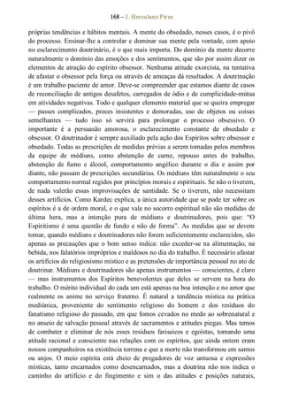 168 – J. Herculano Pires 
próprias tendências e hábitos mentais. A mente do obsedado, nesses casos, é o pivô 
do processo. Ensinar­lhe a controlar e dominar sua mente pela vontade, com apoio 
no esclarecimento doutrinário, é o que mais importa. Do domínio da mente decorre 
naturalmente o domínio das emoções e dos sentimentos, que são por assim dizer os 
elementos de atração do espírito obsessor. Nenhuma atitude exorcista, na tentativa 
de afastar o obsessor pela força ou através de ameaças dá resultados. A doutrinação 
é um trabalho paciente de amor. Deve­se compreender que estamos diante de casos 
de reconciliação de antigos desafetos, carregados de ódio e de cumplicidade­mútua 
em atividades negativas. Todo e qualquer elemento material que se queira empregar 
—  passes  complicados,  preces  insistentes  e  demoradas,  uso  de  objetos  ou  coisas 
semelhantes  —  tudo  isso  só  servirá  para  prolongar  o  processo  obsessivo.  O 
importante  é  a  persuasão  amorosa,  o  esclarecimento  constante  de  obsedado  e 
obsessor. O doutrinador é sempre auxiliado pela ação dos Espíritos sobre obsessor e 
obsedado. Todas as prescrições de medidas prévias a serem tomadas pelos membros 
da  equipe  de  médiuns,  como  abstenção  de  carne,  repouso  antes  do  trabalho, 
abstenção  de  fumo  e  álcool,  comportamento  angélico  durante  o  dia  e  assim  por 
diante, não passam de prescrições secundárias. Os médiuns têm naturalmente o seu 
comportamento normal regidos por princípios morais e espirituais. Se não o tiverem, 
de  nada  valerão  essas  improvisações  de  santidade.  Se  o  tiverem,  não  necessitam 
desses artifícios. Como Kardec explica, a única autoridade que se pode ter sobre os 
espíritos é a de ordem moral, e o que vale no socorro espiritual não são medidas de 
última  hera,  mas  a  intenção  pura  de  médiuns  e  doutrinadores,  pois  que:  “O 
Espiritismo  é  uma  questão  de  fundo  e não  de  forma”.  As medidas que  se  devem 
tomar, quando médiuns e doutrinadores não forem suficientemente esclarecidos, são 
apenas as precauções que  o  bom senso indica: não exceder­se na alimentação, na 
bebida, nos falatórios impróprios e maldosos no dia do trabalho. É necessário afastar 
os artifícios do religiosismo místico e as pretensões de importância pessoal no ato de 
doutrinar. Médiuns e doutrinadores são apenas instrumentos — conscientes, é claro 
—  mas  instrumentos  dos  Espíritos  benevolentes  que  deles  se  servem  na  hora  do 
trabalho. O mérito individual do cada um está apenas na boa intenção e no amor que 
realmente  os  anime  no  serviço  fraterno.  É  natural  a  tendência  mística  na  prática 
mediúnica,  proveniente  do  sentimento  religioso  do  homem  e  dos  resíduos  do 
fanatismo religioso do passado, em que fomos cevados no medo ao sobrenatural e 
no anseio de salvação pessoal através de sacramentos e atitudes piegas. Mas temos 
de  combater  e  eliminar  de  nós  esses  resíduos  farisaicos  e  egoístas,  tomando  uma 
atitude racional e consciente nas relações com os espíritos, que ainda ontem eram 
nossos companheiros na existência terrena e que a morte não transformou em santos 
ou  anjos.  O  meio  espírita  está  cheio  de  pregadores  de  voz  untuosa  e  expressões 
místicas,  tanto  encarnados  como  desencarnados,  mas  a  doutrina não nos  indica  o 
caminho  do  artifício  e  do  fingimento  e  sim  o  das  atitudes  e  posições  naturais,
 