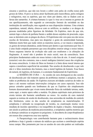 169 – O ESPÍRITO E O TEMPO 
sinceras  e  positivas,  que não  nos  levem  a  cobrir  com  peles  de  ovelha nosso  pelo 
grosso de lobos. O povo se deixa atrair facilmente pelo maravilhoso, pelos milagres 
e  milagreiros,  mas  os  espíritos,  que  nos  vêem  por  dentro,  não  se  iludem  com  as 
farsas dos santarrões. A criatura humana é o que é e traz em si mesma os germes do 
seu  aperfeiçoamento,  não  segundo  as  convenções  formais  da  sociedade  ou  das 
instituições de santificação, mas segundo as suas disposições internas. Uma criatura 
espontânea, natural, aberta, choca­se com os artifícios, as  manhas e os dengos de 
pessoas  modeladas  pelos  figurinos  da  falsidade.  Os  Espíritos,  mais  do  que  nós, 
sentem logo o cheiro de perfume barato e ardido desses anjinhos de procissão, cujas 
asas se derretem com os pingos da chuva. O Espiritismo não veio para nos dar novas 
escolas  de  farisaísmo,  mas  para  nos  despertar  o  gosto  da  autenticidade  humana. 
Sabemos muito bem que nada valem as maneiras suaves, a voz macia e empostada, 
os gestos de ternura dramática, senão formos por dentro o que mostramos por fora. E 
é uma ilusão estúpida pensarmos que essa disciplina exterior atinge o nosso íntimo. 
Nosso  esquema  interior  de  evolução  não  cede  aos  modismos  e  às  afetações  do 
fingimento.  A  moral  não  é  produto  do  meio  social,  mas  da  consciência.  Seus 
princípios fundamentais estão em nosso íntimo e não fora de nós. A moral exógena 
(exterior) vem dos costumes, mas a moral endógena (interior) nasce das exigências 
da nossa consciência. A ideia de Deus no homem é a fonte dessa moral interna que 
supera o moralismo superficial da sociedade. Nas sessões de desobsessão o que vale 
não é o falso moralismo dos homens, mas a moral legítima do homem. Essa busca 
do natural, do legítimo, do humano, é a constante fundamental do Espiritismo. 
c) SESSÕES DE CURA — As sessões de cura distinguem­se das sessões 
de desobsessão por não tratarem apenas de problemas mentais e psíquicos, mas de 
todos os problemas da saúde. Os Espíritos exercem atividades curativas de todos os 
tipos  e  até  mesmo  realizam  intervenções  cirúrgicas  em  casos  especiais.  Isso  não 
parece  estranho  quando  nos  lembramos  de  que  os  Espíritos  são  simplesmente 
homens desencarnados que vivem numa dimensão física da realidade terrena, onde, 
como aqui, a mente opera sobre a matéria. Os planos espirituais mais próximos da 
crosta  terrena  são  bastante  semelhantes  ao  nosso.  As  sessões  de  cura  material 
seguem as normas da sessão de desobsessão, mas acrescidas de medidas de controle 
dos  fenômenos,  como  os  das  sessões  de  ectoplasmia  ou  materializações.  O 
ectoplasma  é  utilizado  na  recuperação  de  tecidos,  na  cicatrização  muitas  vezes 
imediata de incisões operatórias e no reequilíbrio de órgãos e funções. Antecipando 
um século as práticas da medicina psicossomática, a terapêutica espírita mostrou que 
as doenças somáticas se originam no psiquismo. A descoberta do corpo­bioplásmico 
em nossos dias comprovou essa tese espírita. 
A  Parapsicologia  vem  contribuindo  bastante  para  o  esclarecimento  desse 
problema e hoje é grande o número de médicos que aceitam a contribuição espírita 
nesse campo. Mas justamente por isso as sessões de cura não podem ser realizadas
 