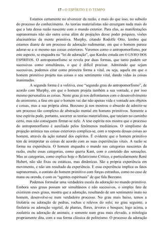 17 – O ESPÍRITO E O TEMPO 
Estamos certamente no alvorecer da razão, e mais do que isso, no subsolo 
do processo do conhecimento. As teorias materialistas não enxergam nada mais do 
que a luta dessa razão nascente com o mundo exterior. Para elas, as manifestações 
supranormais não  são  outra  coisa  além  de  projeções  desse  poder  psíquico,  visões 
alucinatórias  da  mente  primitiva.  Murphy,  citando  Rodolfe  Otto,  lembra  que 
estamos diante de um processo de adoração rudimentar, em que o homem parece 
adorar­se a si mesmo nas coisas exteriores. Veremos como o antropomorfismo, por 
este aspecto, se enquadra na “lei de adoração”, que Kardec estuda em O LIVRO DOS 
ESPÍRITOS.  O  antropomorfismo  se  revela  por  duas  formas,  que  tanto  podem  ser 
sucessivas  como  simultâneas,  o  que  é  difícil  precisar.  Admitindo  que  sejam 
sucessivas,  podemos  citar  como  primeira  forma a  vital,  ou  seja,  aquela  em  que  o 
homem primitivo projeta nas coisas o seu sentimento vital, dando vidas às coisas 
inanimadas. 
A segunda forma é a volitiva, esse “segundo grau do antropomorfismo”, de 
acordo com Murphy, em que o homem projeta também a sua vontade, e por isso 
mesmo personaliza as coisas. Neste grau já nos defrontamos com o desenvolvimento 
do animismo, a fase em que o homem vai dar não apenas vida e vontade aos objetos 
e coisas, mas a sua própria alma. Bozzano já nos mostrou o absurdo de admitir­se 
um processo tão complexo de abstração mental em homens primitivos. Somente a 
tese espírita pode, portanto, socorrer as teorias materialistas, que tateiam no caminho 
certo, mas não conseguem firmar­se nele. A tese espírita nos mostra que o processo 
do  antropomorfismo  é  auxiliado  pelos  fenômenos  mediúnicos.  O  simplismo  da 
projeção anímica nas coisas exteriores complica­se, com a resposta dessas coisas ao 
homem, através da ação natural dos espíritos. É evidente que o homem primitivo 
tem de interpretar as coisas de acordo com as suas experiências vitais. A razão se 
forma  na  experiência.  O  homem  enquadra  o  mundo  nas  categorias  nascentes  da 
razão,  enche  essas  categorias,  como  queria  Kant,  com  o  conteúdo  das  sensações. 
Mas as categorias, como explica hoje o Relativismo Crítico, e particularmente René 
Hubert,  não  são  fixas  ou  estáticas,  mas  dinâmicas.  São  a  própria  experiência  em 
movimento, e não um resultado da experiência. E essa experiência implica os fatos 
supranormais, o contato do homem primitivo com forças estranhas, como no caso de 
mana ou orenda, e com os “agentes espirituais” de que fala Bozzano. 
Podemos formular uma verdadeira escala da adoração no mundo primitivo. 
Embora  seus  graus  possam  ser  simultâneos  e  não  sucessivos,  o  simples  fato  de 
existirem esses graus, mostra que a adoração, resultando de um sentimento inato no 
homem,  desenvolve­se  num  verdadeiro  processo.  No  grau  mais  baixo,  temos  a 
litolatria  ou  adoração  de  pedras,  rochas  e  relevos  do  solo;  no  grau  seguinte,  a 
fitolatria ou adoração vegetal, de plantas, flores, árvores e bosques; logo acima, a 
zoolatria ou adoração de animais; e somente num grau mais elevado, a mitologia 
propriamente dita, com a sua forma clássica de politeísmo. O processo da adoração
 