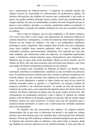 170 – J. Herculano Pires 
sem  a  participação  de  médicos­espíritas.  A  exigência  da  condição  espírita  dos 
médicos  decorre  da  necessidade  de  conhecimentos  da  problemática  espírita.  Os 
médicos  não­espíritas não  dispõem  de  recursos  para  compreender  o  que  então  se 
passa, mas podem também participar dessas sessões, desde que acompanhados de 
colegas espíritas. Os cases de mediunidades curadoras são mais frequentes do que se 
pensa e' esses médiuns, deixados a si mesmos, geralmente acabam se perdendo. E 
uma temeridade a aceitação do trabalho mediúnico de cura sem assistência médica 
ao médium. 
Não se trata de milagres, mas de ação terapêutica e até mesmo cirúrgica. 
(Ver nosso livro sobre o Caso Arigó, com depoimentos de numerosos médicos de 
renome, brasileiros e estrangeiros, e o relato de numerosas intervenções cirúrgicas.) 
Trata­se  de  um  estudo  do  médium  e  de  toda  a  sua  problemática  mediúnica, 
psicológica, social e terapêutica. Não é simples relato de fatos. Por isso o indicamos, 
como  único  trabalho  dessa  natureza  publicado  sobre  o  caso  e  traduzido  por 
instituições  científicas norte­americanas.  Desejamos  vê­lo  superado  por  uma  obra 
mais  completa,  que  infelizmente  ainda  não  apareceu.  As  campanhas  apaixonadas 
contra  o  Espiritismo  criaram  barreiras  quase  intransponíveis  entre  Espiritismo  e 
Medicina, que só agora estão sendo derrubadas. Dentro em breve, Kardec, que foi 
médico em Paris, não será mais encarado como adversário dos médicos, mas como 
uma espécie de Pasteur tardiamente reconhecido em seus méritos. 
Já  existem,  hoje,  Sociedades  de  Medicina  no  Brasil  e  no  Mundo.  Essas 
instituições científicas se multiplicarão e ampliarão as suas atividades nos próximos 
anos. Os espíritas precisam colaborar para isso, evitando as práticas terapêuticas sem 
controle médico, que são arriscadas num ambiente de misticismo ingênuo como o 
nosso. Só assim ajudaremos a quebrar os tabus criados por mais de um século de 
calúnias  assacadas  contra  os  espíritas  e  o  Espiritismo,  em  prejuízo  evidente  do 
progresso  científico  e  do  sofrimento  humano.  As  sessões  de  cura  não  passam  de 
tentativas de auxílio, pois a cura espiritual não depende apenas dos fatores físicos da 
moléstia. Há fatores espirituais da doença que são quase sempre irremovíveis. São 
consequências  de  encarnações  anteriores  a  que  o  espírito  se  submete  de  vontade 
própria a fim de libertar­se de pesadas angústias do passado. Mas há sempre algum 
benefício, mesmo nos  casos incuráveis. E muitos casos que são incuráveis para a 
medicina  terrena  facilmente  se  curam  com a  intervenção  das  entidades  espirituais 
através da mediunidade. 
Os  Espíritos  não  são  concorrentes  dos  médicos.  Os  próprios  médicos 
desencarnados  são  os  que  mais  se  interessam  em  prestar  a  sua  ajuda aos  colegas 
terrenos, sem outro interesse que o de contribuir para o alívio possível do sofrimento 
humano. Pessoas que não conhecem a doutrina costumam perguntar por que motivo 
os Espíritos não socorrem todos os enfermos e não curam todas as doenças, desde 
que dispõem de recursos superiores aos da medicina humana. É claro que tudo, no
 