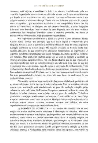 171 – O ESPÍRITO E O TEMPO 
Universo,  está  sujeito  a  condições  e  leis.  Um  doente  condicionado  pela  sua 
consciência profunda à necessidade de aliviá­la através das formas de sofrimentos 
que  impôs  a  outras  criaturas  em  vida  anterior,  tem  nos  sofrimentos  atuais  o  seu 
próprio  remédio  e  não  uma  doença.  Passa  por  um  doloroso  processo  de  reajuste 
moral  e  espiritual,  que  reconhece  necessário  à  sua  tranquilidade  futura.  As  leis 
morais  da  consciência  o  obrigam,  em  seu  próprio  benefício,  a  essas  purgações 
dolorosas,  mas  benéficas.  Não  se  trata  de  uma  hipótese,  mas  de  uma  realidade 
comprovada  nas  pesquisas  científicas  sobre  a  memória  profunda,  em  busca  de 
provas sobre a reencarnação, hoje grandemente acumuladas. 
No  Espiritismo  predominam  a  razão  e  a  prova.  Como  observou  Richet, 
Kardec  nunca  aceitou  um  princípio  que  não  fosse  lógico  e  comprovado  pela 
pesquisa. Graças a isso, a doutrina se mantém intacta em face de toda a espantosa 
evolução  científica  do  nosso  tempo.  Os  maiores  avanços  da  Ciência  nada  mais 
fizeram, até agora, do que comprovar os princípios fundamentais do Espiritismo. Os 
Espíritos curadores ou terapeutas não fazem milagres, não têm o poder de violar as 
leis  naturais.  Mas  conhecem  melhor  essas  leis  do  que  os  homens  e  dispõem  de 
recursos que ainda desconhecemos. Por isso Jesus advertiu que os que seguissem o 
seu ensino poderiam fazer os supostos milagres que ele fazia e até mais do que ele. 
O  problema  não  é  de  mística,  mas  de  razão  e  sobretudo  de  conhecimento.  Todo 
conhecimento é facultado ao homem, dentro das possibilidades progressivas do seu 
desenvolvimento espiritual. Conhece mais o que mais avançou no desenvolvimento 
das  suas  potencialidades  ônticas,  ou,  como  afirmou  Kant,  na  realização  de  sua 
perfectibilidade possível. 
No sentido espiritual essa atualização das potencialidades de perfeição está 
ao alcance de todos, pois é inerente à natureza humana. Mas no sentido existencial 
terreno  essa  atualização  está  condicionada  ao  grau  de  evolução  atingido  pelos 
esforços de cada indivíduo. Os Espíritos Terapeutas, como os médicos terrenos, não 
dispõem  de  saber  absoluto,  mas  relativo  ao  seu  grau  de  evolução.  Trabalham 
geralmente em equipe, auxiliando­se mutuamente. O mais sábio e experiente dirige 
a equipe, exatamente como entre os homens. Qualquer interpretação sobrenatural da 
atividade  natural  dessas  criaturas  humanas  leva­nos  aos  delírios,  do  mito, 
impedindo­nos de compreender a realidade dos fatos. 
d)  SESSÕES  DE  CONSULTA  —  As  sessões  de  consulta  são  as  mais 
antigas  da  prática  espírita,  muito  anteriores  à  elaboração  da  doutrina.  Marcaram 
profundamente os tempos mitológicos, prolongando­se nos tempos bíblicos na fase 
medieval,  como  vimos  nas  partes  anteriores  deste  livro.  A  trípode  mágica  dos 
oráculos e das pitonisas, a mesinha de três pés, que ressurgiria na era moderna com a 
dança das mesas, é a antecessora remota da gueridon francesa, da mesinha de três 
pés dos salões parisienses do século XVIII, que provocaram a atenção de Kardec. 
Utilizadas em toda a Antiguidade para consultas sérias aos espíritos, com vemos no
 