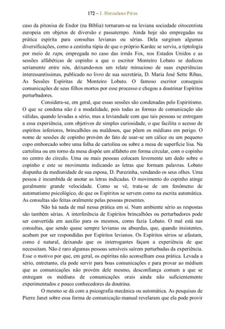 172 – J. Herculano Pires 
caso da pitonisa de Endor (na Bíblia) tornaram­se na leviana sociedade oitocentista 
europeia  em  objetos  de  diversão  e  passatempo.  Ainda  hoje  são  empregadas  na 
prática  espírita  para  consultas  levianas  ou  sérias.  Dela  surgiram  algumas 
diversificações, como a cestinha túpia de que o próprio Kardec se serviu, a tiptologia 
por  meio  de  raps,  empregada  no  caso  das  irmãs  Fox,  nos  Estados  Unidos  e  as 
sessões  alfabéticas  de  copinho  a  que  o  escritor  Monteiro  Lobato  se  dedicou 
seriamente  entre  nós,  deixando­nos  um  relate  minucioso  de  suas  experiências 
interessantíssimas, publicado no livro de sua secretária, D. Maria José Sette Ribas, 
As  Sessões  Espíritas  de  Monteiro  Lobato.  O  famoso  escritor  conseguiu 
comunicações de seus filhos mortos por esse processo e chegou a doutrinar Espíritos 
perturbadores. 
Considera­se, em geral, que essas sessões são condenadas pelo Espiritismo. 
O que se  condena não é a modalidade, pois todas as  formas de comunicação são 
válidas, quando levadas a sério, mas a leviandade com que tais pessoas se entregam 
a essa experiência, com objetivos de simples curiosidade, o que facilita o acesso de 
espíritos inferiores, brincalhões ou maldosos, que põem os médiuns em perigo. O 
nome de sessões de copinho provém do fato de usar­se um cálice ou um pequeno 
copo emborcado sobre uma folha de cartolina ou sobre a mesa de superfície lisa. Na 
cartolina ou em torno da mesa dispõe um alfabeto em forma circular, com o copinho 
no  centro  do  círculo.  Uma  ou  mais  pessoas  colocam  levemente  um  dedo  sobre  o 
copinho  e  este  se  movimenta  indicando  as  letras  que  formam  palavras.  Lobato 
dispunha da mediunidade de sua esposa, D. Purezinha, vendando os seus olhes. Uma 
pessoa é incumbida de anotar as letras indicadas. O movimento do copinho atinge 
geralmente  grande  velocidade.  Como  se  vê,  trata­se  de  um  fenômeno  de 
automatismo psicológico, de que os Espíritos se servem como na escrita automática. 
As consultas são feitas oralmente pelas pessoas presentes. 
Não há nada de mal nessa prática em si. Num ambiente sério as respostas 
são também sérias. A interferência de Espíritos brincalhões ou perturbadores pode 
ser  convertida  em  auxílio  para  os  mesmos,  como  fazia  Lobato.  O  mal  está  nas 
consultas,  que  sendo  quase  sempre levianas  ou  absurdas, que,  quando  insistentes, 
acabam por ser respondidas por Espíritos levianos. Os Espíritos sérios se afastam, 
como  é  natural,  deixando  que  os  interrogantes  façam  a  experiência  de  que 
necessitam. Não é raro algumas pessoas sensíveis saírem perturbadas da experiência. 
Esse o motivo por que, em geral, os espíritas não aconselham essa prática. Levada a 
sério, entretanto, ela pode servir para boas comunicações e para provar ao médium 
que  as  comunicações  não  provém  dele  mesmo,  desconfiança  comum  a  que  se 
entregam  os  médiuns  de  comunicações  orais  ainda  não  suficientemente 
experimentados e pouco conhecedores da doutrina. 
O mesmo se dá com a psicografia mecânica ou automática. As pesquisas de 
Pierre Janet sobre essa forma de comunicação manual revelaram que ela pode provir
 