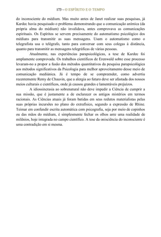 173 – O ESPÍRITO E O TEMPO 
do  inconsciente  do  médium.  Mas  muito  antes  de  Janet realizar  suas  pesquisas,  já 
Kardec havia pesquisado o problema demonstrando que a comunicação anímica (da 
própria  alma  do  médium)  não  invalidava,  antes  comprovava  as  comunicações 
espirituais.  Os  Espíritos  se  servem  precisamente  do  automatismo  psicológico  dos 
médiuns  para  transmitir  as  suas  mensagens.  Usam  o  automatismo  como  o 
telegrafista  usa  o  telégrafo,  tanto  para  conversar  com  seus  colegas  à  distância, 
quanto para transmitir as mensagens telegráficas de várias pessoas. 
Atualmente,  nas  experiências  parapsicológicas,  a  tese  de  Kardec  foi 
amplamente comprovada. Os trabalhos científicos de Erenwald sobre esse processo 
levaram­no a propor a fusão dos métodos quantitativos da pesquisa parapsicológica 
aos métodos significativos da Psicologia para melhor aproveitamento desse meio de 
comunicação  mediúnica.  Já  é  tempo  de  se  compreender,  como  advertiu 
recentemente Remy de Chauvin, que a alergia ao futuro deve ser afastada dos nossos 
meios culturais e científicos, onde já causou grandes e lamentáveis prejuízos. 
A idiossincrasia ao sobrenatural não deve impedir a Ciência de cumprir a 
sua  missão,  que  é  justamente  a  de  esclarecer  os  antigos  mistérios  em  termos 
racionais. As Ciências atuais já foram batidas em seus redutos materialistas pelas 
suas  próprias  incursões  no  plano  do  extrafísico,  segundo  a  expressão  de  Rhine. 
Teimar em confundir escrita automática com psicografia, seja por meio de copinhos 
ou  das  mãos  do  médium,  é  simplesmente  fechar  os  olhos  ante  uma  realidade  de 
milênios, hoje integrada no campo científico. A tese da onisciência do inconsciente é 
uma contradição em si mesma.
 