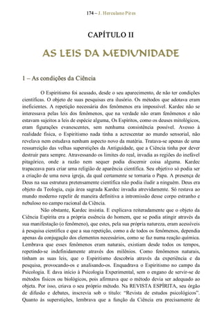 174 – J. Herculano Pires 
CAPÍTULO II 
AS LEIS DA MEDIUNIDADE 
1 – As condições da Ciência 
O Espiritismo foi acusado, desde o seu aparecimento, de não ter condições 
científicas. O objeto de suas pesquisas era ilusório. Os métodos que adotava eram 
ineficientes. A repetição necessária dos  fenômenos era impossível. Kardec não se 
interessava  pelas  leis  dos  fenômenos,  que na  verdade não  eram  fenômenos  e  não 
estavam sujeitos a leis de espécie alguma, Os Espíritos, como os deuses mitológicos, 
eram  figurações  evanescentes,  sem  nenhuma  consistência  possível.  Avesso  à 
realidade  física,  o  Espiritismo  nada  tinha  a  acrescentar  ao  mundo  sensorial,  não 
revelava nem estudava nenhum aspecto novo da matéria. Tratava­se apenas de uma 
ressurreição das velhas superstições da Antiguidade, que a Ciência tinha por dever 
destruir para sempre. Atravessando os limites do real, invadia as regiões do inefável 
pitagórico,  onde  a  razão  nem  sequer  podia  discernir  coisa  alguma.  Kardec 
trapaceava para criar urna religião de aparência científica. Seu objetivo só podia ser 
a criação de uma nova igreja, da qual certamente se tornaria o Papa. A presença de 
Deus na sua estrutura pretensamente científica não podia iludir a ninguém. Deus era 
objeto da Teologia, cuja área sagrada Kardec invadia atrevidamente. Só restava ao 
mundo moderno repelir de maneira definitiva a intromissão desse corpo estranho e 
nebuloso no campo racional da Ciência. 
Não obstante, Kardec insistia. E explicava reiteradamente que o objeto da 
Ciência Espírita era a própria essência do homem, que se podia atingir através da 
sua manifestação (o fenômeno), que estes, pela sua própria natureza, eram acessíveis 
à pesquisa científica e que a sua repetição, como a de todos os fenômenos, dependia 
apenas da conjugação dos elementos necessários, como se faz numa reação química. 
Lembrava  que  esses  fenômenos  eram  naturais,  existiam  desde  todos  os  tempos, 
repetindo­se  indefinidamente  através  dos  milênios.  Como  fenômenos  naturais, 
tinham  as  suas  leis,  que  o  Espiritismo  descobria  através  da  experiência  e  da 
pesquisa,  provocando­os  e  analisando­os.  Enquadrava  o  Espiritismo no  campo  da 
Psicologia. E dava início à Psicologia Experimental, sem o engano de servir­se de 
métodos físicos ou biológicos, pois afirmava que o método devia ser adequado ao 
objeta. Por isso, criava o seu próprio método. Na REVISTA ESPÍRITA, seu órgão 
de  difusão  e  debates,  inscrevia  sob  o  título:  “Revista  de  estudos  psicológicos”. 
Quanto  às  superstições,  lembrava  que  a  função  da  Ciência  era  precisamente  de
 