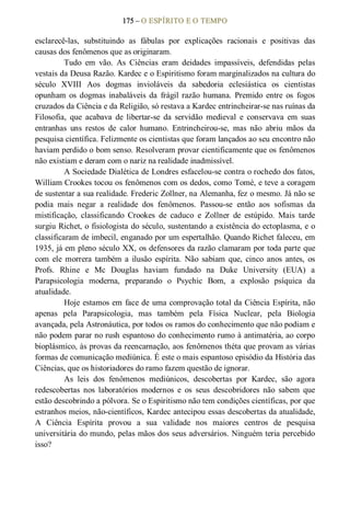 175 – O ESPÍRITO E O TEMPO 
esclarecê­las,  substituindo  as  fábulas  por  explicações  racionais  e  positivas  das 
causas dos fenômenos que as originaram. 
Tudo  em  vão.  As  Ciências  eram  deidades  impassíveis,  defendidas  pelas 
vestais da Deusa Razão. Kardec e o Espiritismo foram marginalizados na cultura do 
século  XVIII  Aos  dogmas  invioláveis  da  sabedoria  eclesiástica  os  cientistas 
opunham  os  dogmas  inabaláveis  da  frágil razão  humana.  Premido  entre  os  fogos 
cruzados da Ciência e da Religião, só restava a Kardec entrincheirar­se nas ruínas da 
Filosofia,  que  acabava  de  libertar­se  da  servidão  medieval  e  conservava  em  suas 
entranhas  uns  restos  de  calor  humano.  Entrincheirou­se,  mas  não  abriu  mãos  da 
pesquisa científica. Felizmente os cientistas que foram lançados ao seu encontro não 
haviam perdido o bom senso. Resolveram provar cientificamente que os fenômenos 
não existiam e deram com o nariz na realidade inadmissível. 
A Sociedade Dialética de Londres esfacelou­se contra o rochedo dos fatos, 
William Crookes tocou os fenômenos com os dedos, como Tomé, e teve a coragem 
de sustentar a sua realidade. Frederic Zollner, na Alemanha, fez o mesmo. Já não se 
podia  mais  negar  a  realidade  dos  fenômenos.  Passou­se  então  aos  sofismas  da 
mistificação,  classificando  Crookes  de  caduco  e  Zollner  de  estúpido.  Mais  tarde 
surgiu Richet, o fisiologista do século, sustentando a existência do ectoplasma, e o 
classificaram de imbecil, enganado por um espertalhão. Quando Richet faleceu, em 
1935, já em pleno século XX, os defensores da razão clamaram por toda parte que 
com  ele  morrera  também  a  ilusão  espírita.  Não  sabiam  que,  cinco  anos  antes,  os 
Profs.  Rhine  e  Mc  Douglas  haviam  fundado  na  Duke  University  (EUA)  a 
Parapsicologia  moderna,  preparando  o  Psychic  Bom,  a  explosão  psíquica  da 
atualidade. 
Hoje estamos em face de uma comprovação total da Ciência Espírita, não 
apenas  pela  Parapsicologia,  mas  também  pela  Física  Nuclear,  pela  Biologia 
avançada, pela Astronáutica, por todos os ramos do conhecimento que não podiam e 
não podem parar no rush espantoso do conhecimento rumo à antimatéria, ao corpo 
bioplásmico, às provas da reencarnação, aos fenômenos théta que provam as várias 
formas de comunicação mediúnica. É este o mais espantoso episódio da História das 
Ciências, que os historiadores do ramo fazem questão de ignorar. 
As  leis  dos  fenômenos  mediúnicos,  descobertas  por  Kardec,  são  agora 
redescobertas  nos  laboratórios  modernos  e  os  seus  descobridores  não  sabem  que 
estão descobrindo a pólvora. Se o Espiritismo não tem condições científicas, por que 
estranhos meios, não­científicos, Kardec antecipou essas descobertas da atualidade, 
A  Ciência  Espírita  provou  a  sua  validade  nos  maiores  centros  de  pesquisa 
universitária do mundo, pelas mãos dos seus adversários. Ninguém teria percebido 
isso?
 