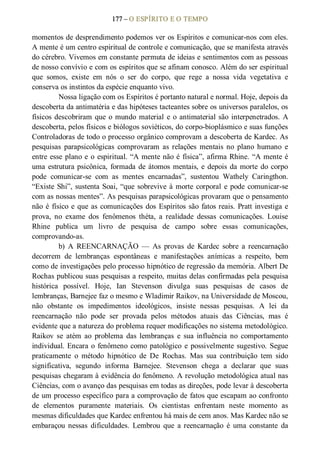 177 – O ESPÍRITO E O TEMPO 
momentos de desprendimento podemos ver os Espíritos e comunicar­nos com eles. 
A mente é um centro espiritual de controle e comunicação, que se manifesta através 
do cérebro. Vivemos em constante permuta de ideias e sentimentos com as pessoas 
de nosso convívio e com os espíritos que se afinam conosco. Além do ser espiritual 
que  somos,  existe  em  nós  o  ser  do  corpo,  que  rege  a  nossa  vida  vegetativa  e 
conserva os instintos da espécie enquanto vivo. 
Nossa ligação com os Espíritos é portanto natural e normal. Hoje, depois da 
descoberta da antimatéria e das hipóteses tacteantes sobre os universos paralelos, os 
físicos descobriram que o mundo material e o antimaterial são interpenetrados. A 
descoberta, pelos físicos e biólogos soviéticos, do corpo­bioplásmico e suas funções 
Controladoras de todo o processo orgânico comprovam a descoberta de Kardec. As 
pesquisas  parapsicológicas  comprovaram  as  relações  mentais  no  plano  humano  e 
entre esse plano e o espiritual. “A mente não é física”, afirma Rhine. “A mente é 
uma estrutura psicônica, formada de átomos mentais, e depois da morte do corpo 
pode  comunicar­se  com  as  mentes  encarnadas”,  sustentou  Wathely  Caringthon. 
“Existe Shi”, sustenta Soai, “que sobrevive à morte corporal e pode comunicar­se 
com as nossas mentes”. As pesquisas parapsicológicas provaram que o pensamento 
não é físico e que as comunicações dos Espíritos são fatos reais. Pratt investiga e 
prova,  no  exame  dos  fenômenos  théta,  a  realidade  dessas  comunicações.  Louise 
Rhine  publica  um  livro  de  pesquisa  de  campo  sobre  essas  comunicações, 
comprovando­as. 
b)  A  REENCARNAÇÃO  —  As  provas  de  Kardec  sobre  a  reencarnação 
decorrem  de  lembranças  espontâneas  e  manifestações  anímicas  a  respeito,  bem 
como de investigações pelo processo hipnótico de regressão da memória. Albert De 
Rochas publicou suas pesquisas a respeito, muitas delas confirmadas pela pesquisa 
histórica  possível.  Hoje,  Ian  Stevenson  divulga  suas  pesquisas  de  casos  de 
lembranças, Barnejee faz o mesmo e Wladimir Raikov, na Universidade de Moscou, 
não  obstante  os  impedimentos  ideológicos,  insiste  nessas  pesquisas.  A  lei  da 
reencarnação  não  pode  ser  provada  pelos  métodos  atuais  das  Ciências,  mas  é 
evidente que a natureza do problema requer modificações no sistema metodológico. 
Raikov  se  atém  ao  problema  das  lembranças  e  sua  influência  no  comportamento 
individual. Encara o fenômeno como patológico  e possivelmente sugestivo. Segue 
praticamente  o  método  hipnótico  de  De  Rochas.  Mas  sua  contribuição  tem  sido 
significativa,  segundo  informa  Barnejee.  Stevenson  chega  a  declarar  que  suas 
pesquisas chegaram à evidência do fenômeno. A revolução metodológica atual nas 
Ciências, com o avanço das pesquisas em todas as direções, pode levar à descoberta 
de um processo específico para a comprovação de fatos que escapam ao confronto 
de  elementos  puramente  materiais.  Os  cientistas  enfrentam  neste  momento  as 
mesmas dificuldades que Kardec enfrentou há mais de cem anos. Mas Kardec não se 
embaraçou  nessas  dificuldades.  Lembrou  que  a  reencarnação  é  uma  constante  da
 