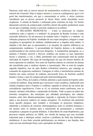178 – J. Herculano Pires 
Natureza, onde tudo se renova através de metamorfoses  evolutivas, desde o reino 
mineral até o hominal. Hoje se alega o mesmo e, evoca­se a palingenesia, que é a lei 
geral  das  transformações,  em  que  a  reencarnação  se  inclui,  e  vários  cientistas 
consideram  que  as  provas  possíveis  já  foram  feitas,  sendo  descabidas  novas 
exigências.  A  atitude  de  Kardec  é  endossada  pelos  cientistas  de  hoje.  Os  limites 
demasiado estreitos da comprovação científica oficial não podem predominar numa 
era em que a realidade, mesmo a sensorial, ampliou­se ao infinito. 
c)  RELAÇÕES  MEDIÚNICAS  —  Como  se  processam  as  relações 
mediúnicas entre o espírito e o médium? As pesquisas de  Kardec levaram a uma 
conclusão definitiva: há um processo de indução entre o Espírito e o médium. As 
vibrações psíquicas do Espírito, irradiadas do seu corpo energético, atingem o corpo 
energético  (o  perispírito)  do  médium,  estabelecendo­se  a  empatia  entre  ambos.  A 
indução  é  tão  forte  que  os  pensamentos  e  as  emoções  do  espírito  refletem­se  no 
comportamento  mediúnico.  A  personalidade  do  Espírito  domina  a  do  médium, 
assenhoreando­se dos centros nervosos dirigentes. A metamorfose passageira, se, o 
médium  é  bastante  sensível  e  flexível,  modifica  até  mesmo  as  suas  expressões 
faciais  e  corporais,  a  voz,  o  olhar,  permitindo  uma  comunicação  total  do pathus 
individual do Espírito. Há casos de transfiguração em que até mesmo defeitos do 
morto aparecem no médium. Nos casos de Espíritos doentes os sintomas da doença 
são  transferidos  para  o  médium  durante  a  comunicação.  Não  se  trata  de  simples 
sugestão  hipnótica,  mas  de  ação  fluídica  (vibratória)  intensiva,  que  empolga  os 
comandos do organismo mediúnico. Carington se refere a interferências mentais do 
Espírito  nas  zonas  corticais  do  médium,  provocando  focos  de  disritmia  cerebral 
durante o transe, o que foi comprovado pelo eletroencefalograma. 
Soal e Price, de Londres e Oxford, admitem a ação mental do Espírito sobre 
a mente do médium. Jung entende que o processo é mais complexo, implicando uma 
relação simpática entre o Espírito e o médium, segundo os termos da sua teoria das 
coincidências  significativas.  Como  se  vê,  os  cientistas  atuais  confirmam,  com  as 
naturais variantes individuais, a proposição de Kardec. Tudo se passa no plano das 
emissões  energéticas,  das  conotações  par  afinidade  psicológica,  das  relações 
naturais,  entre  dois  dínamo­psiquismos  (segundo  a  expressão  de  Gustave  Geley) 
aptos  a  um  processo  indutivo  no  campo  energético.  Os  soviéticos  não  penetram 
nessa  questão  perigosa,  mas  estudam  e  investigam  os  processos  telepáticos, 
admitindo a existência de correntes eletromagnéticas entre os cérebros humanos e 
até  mesmo  entre  os  animais  para  a  transmissão  de  pensamentos  e  estímulos 
energéticos a pequena ou grande distância. A descoberta do corpo­bioplásmico, que 
provocou  reações  políticas  na  URSS,  em  virtude  da  ameaça  que  essa  novidade 
representa  para  a  ideologia  estatal,  resolveu  o  problema  da  fonte  dos  fenômenos 
mediúnicos.  E  essa  fonte  coincide  perfeitamente, na  estrutura  e nas  funções,  bem 
como em sua constituição física, com o perispírito de Kardec.
 