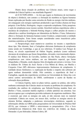 179 – O ESPÍRITO E O TEMPO 
Diante  dessa  situação  do  problema  nas  Ciências  atuais,  como  negar  a 
validade da Ciência Espírita e sua atualidade flagrante? 
d) O ECTOPLASMA — As leis que regem os fenômenos de movimentas 
de objetos à distância, sem contato e a formação de membros ou figuras humanas 
foram explicadas por Kardec como emissões do fluido ou energia vital dos médiuns, 
em conjugação com energias espirituais produzindo o que Crookes chamou de força 
psíquica. Com Richet, fisiologista, vingou a expressão ectoplasma. Geley pesquisou 
a ação do ectoplasma nesse mesmo sentido. Grawford realizou experiências sobre a 
mecânica do ectoplasma e Schrenk­Notzing chegou a colher porções do mesmo e 
submetê­las a análises histológicas em laboratórios de Berlim e Viena. Ochorowicz 
obteve a formação de fantasma humano (como Crookes), comprovando a realidade 
das  materializações.  Estas  foram  sempre  consideradas  como  inaceitáveis  pelos 
cientistas contrários ao Espiritismo. 
A  Parapsicologia  atual  manteve­se  cautelosa  no  tocante  a  experiências 
desse tipo. Não  obstante, Soai e Caringthon obtiveram fenômenos de ectoplasmia 
numa  sessão  em  Cambridge,  a  que  já  nos  referimos.  O  médico  Luis  Parigot  de 
Sousa,  no  círculo  experimental  de  Odilon  Negrão,  produziu  (como  médium) 
alavancas de ectoplasma que foram fotografadas, elevando e movimentando objetos. 
O  médico  José  Ribeiro  de  Carvalho,  também  em  São  Paulo,  obteve  formações 
ectoplásmicas  com  vários  médiuns,  em  seu  laboratório  especial,  que  foram 
fotografadas e filmadas, sendo algumas fotos divulgadas por jornais e revistas. Com 
os  médiuns  Dr.  Urbano  de  Assis  Xavier  e  Ciro  Milton  de  Abreu,  em  Marília  e 
Cerqueira  César  (SP)  obtivemos  impressionantes  fenômenos  de  ectoplasmia.  A 
realidade desses  fenômenos e a explicação de Kardec a respeito não sofreram até 
agora  nenhum  desmentido  válido.  Pelo  contrário,  a  experiência  de  Soal  e 
Caringthon, seguida das experiências soviéticas na Universidade de Alma­Ata e em 
outros  centros  universitários  da  URSS,  confirmaram  o  acerto  de  Kardec  na 
colocação desse problema. 
A  Ciência Espírita,  tanto no  plano  teórico,  quanto no  prático,  não  sofreu 
nenhuma contestação das Ciências atuais no tocante ao problema do ectoplasma. Os 
resultados  das  análises  do  ectoplasma,  que  Schrenk­Notzing  mandou  fazer  em 
Berlim  e  Viena, acusaram  matéria  orgânica  e  células  epiteliais nas amostras.  Isso 
provava apenas que o ectoplasma provinha realmente do organismo mediúnico. Mas 
o  essencial,  que  eram  as  energias  em  ação,  já  não  estavam  mais  no  material 
examinado.  Caberia  aos  russos,  em  nossos  dias,  verificar  as  energias  através  de 
câmaras  Kirlian,  adaptadas  a  poderosos  microscópios  eletrônicos,  segundo  as 
informações obtidas na URSS pelas pesquisadoras da Universidade de Prentice Hall 
(EUA),  que  visitaram  a  URSS  e  entrevistaram  os  pesquisadores.  (Ver  o  livro 
EXPERIÊNCIAS  PSÍQUICAS  POR  TRÁS  DA  CORTINA  DE  FERRO,  de  Sheila 
Ostrander e Lynn Schroeder, Editora Cultrix, SP.
 