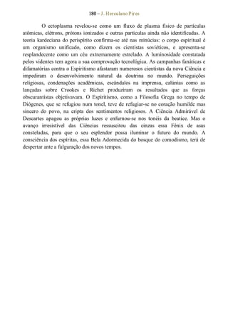 180 – J. Herculano Pires 
O  ectoplasma  revelou­se  como  um  fluxo  de  plasma  físico  de  partículas 
atômicas, elétrons, prótons ionizados e outras partículas ainda não identificadas. A 
teoria kardeciana do perispírito confirma­se até nas minúcias: o corpo espiritual é 
um  organismo  unificado,  como  dizem  os  cientistas  soviéticos,  e  apresenta­se 
resplandecente  como  um  céu  extremamente  estrelado.  A  luminosidade  constatada 
pelos videntes tem agora a sua comprovação tecnológica. As campanhas fanáticas e 
difamatórias contra o Espiritismo afastaram numerosos cientistas da nova Ciência e 
impediram  o  desenvolvimento  natural  da  doutrina  no  mundo.  Perseguições 
religiosas,  condenações  acadêmicas,  escândalos  na  imprensa,  calúnias  como  as 
lançadas  sobre  Crookes  e  Richet  produziram  os  resultados  que  as  forças 
obscurantistas  objetivavam.  O  Espiritismo,  como  a  Filosofia  Grega  no  tempo  de 
Diógenes, que se refugiou num tonel, teve de refugiar­se no coração humilde mas 
sincero  do  povo,  na  cripta  dos  sentimentos  religiosos.  A  Ciência  Admirável  de 
Descartes  apagou  as  próprias  luzes  e  enfurnou­se  nos  tonéis  da  beatice.  Mas  o 
avanço  irresistível  das  Ciências  ressuscitou  das  cinzas  essa  Fênix  de  asas 
consteladas,  para  que  o  seu  esplendor  possa  iluminar  o  futuro  do  mundo.  A 
consciência dos espíritas, essa Bela Adormecida do bosque do comodismo, terá de 
despertar ante a fulguração dos novos tempos.
 