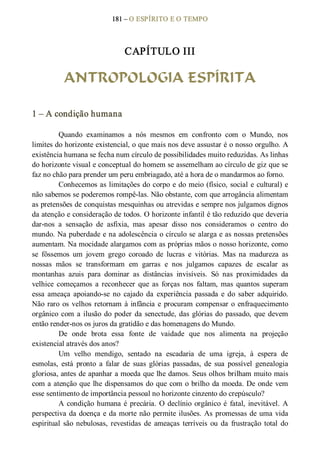 181 – O ESPÍRITO E O TEMPO 
CAPÍTULO III 
ANTROPOLOGIA ESPÍRITA 
1 – A condição humana 
Quando  examinamos  a  nós  mesmos  em  confronto  com  o  Mundo,  nos 
limites do horizonte existencial, o que mais nos deve assustar é o nosso orgulho. A 
existência humana se fecha num círculo de possibilidades muito reduzidas. As linhas 
do horizonte visual e conceptual do homem se assemelham ao círculo de giz que se 
faz no chão para prender um peru embriagado, até a hora de o mandarmos ao forno. 
Conhecemos as limitações do corpo e do meio (físico, social e cultural) e 
não sabemos se poderemos rompê­las. Não obstante, com que arrogância alimentam 
as pretensões de conquistas mesquinhas ou atrevidas e sempre nos julgamos dignos 
da atenção e consideração de todos. O horizonte infantil é tão reduzido que deveria 
dar­nos  a  sensação  de  asfixia,  mas  apesar  disso  nos  consideramos  o  centro  do 
mundo. Na puberdade e na adolescência o círculo se alarga e as nossas pretensões 
aumentam. Na mocidade alargamos com as próprias mãos o nosso horizonte, como 
se  fôssemos  um  jovem  grego  coroado  de  lucras  e  vitórias.  Mas  na  madureza  as 
nossas  mãos  se  transformam  em  garras  e  nos  julgamos  capazes  de  escalar  as 
montanhas  azuis  para  dominar  as  distâncias  invisíveis.  Só  nas  proximidades  da 
velhice  começamos  a  reconhecer  que  as  forças  nos  faltam,  mas  quantos  superam 
essa  ameaça  apoiando­se  no  cajado  da  experiência  passada  e  do saber  adquirido. 
Não raro os velhos retornam à infância e procuram compensar o enfraquecimento 
orgânico com a ilusão do poder da senectude, das glórias do passado, que devem 
então render­nos os juros da gratidão e das homenagens do Mundo. 
De  onde  brota  essa  fonte  de  vaidade  que  nos  alimenta  na  projeção 
existencial através dos anos? 
Um  velho  mendigo,  sentado  na  escadaria  de  uma  igreja,  à  espera  de 
esmolas,  está  pronto  a  falar  de  suas  glórias  passadas,  de  sua  possível  genealogia 
gloriosa, antes de apanhar a moeda que lhe damos. Seus olhos brilham muito mais 
com a atenção que lhe dispensamos do que com o brilho da moeda. De onde vem 
esse sentimento de importância pessoal no horizonte cinzento do crepúsculo? 
A condição humana é precária. O declínio orgânico é  fatal, inevitável. A 
perspectiva da doença e da morte não permite ilusões. As promessas de uma vida 
espiritual  são nebulosas,  revestidas  de  ameaças  terríveis  ou  da  frustração  total  do
 