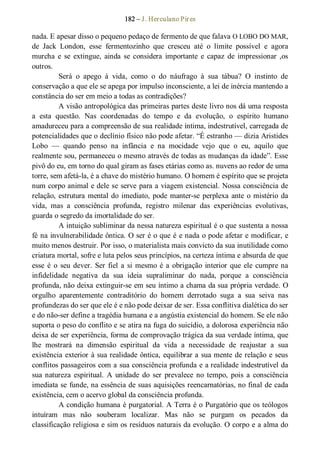 182 – J. Herculano Pires 
nada. E apesar disso o pequeno pedaço de fermento de que falava O LOBO DO MAR, 
de  Jack  London,  esse  fermentozinho  que  cresceu  até  o  limite  possível  e  agora 
murcha  e  se  extingue,  ainda  se  considera  importante  e capaz  de  impressionar ,os 
outros. 
Será  o  apego  à  vida,  como  o  do  náufrago  à  sua  tábua?  O  instinto  de 
conservação a que ele se apega por impulso inconsciente, a lei de inércia mantendo a 
constância do ser em meio a todas as contradições? 
A visão antropológica das primeiras partes deste livro nos dá uma resposta 
a  esta  questão.  Nas  coordenadas  do  tempo  e  da  evolução,  o  espírito  humano 
amadureceu para a compreensão de sua realidade íntima, indestrutível, carregada de 
potencialidades que o declínio físico não pode afetar. “É estranho — dizia Aristides 
Lobo  —  quando  penso  na  infância  e  na  mocidade  vejo  que  o  eu,  aquilo  que 
realmente sou, permaneceu o mesmo através de todas as mudanças da idade”. Esse 
pivô do eu, em torno do qual giram as fases etárias como as. nuvens ao redor de uma 
torre, sem afetá­la, é a chave do mistério humano. O homem é espírito que se projeta 
num corpo animal e dele se serve para a viagem existencial. Nossa consciência de 
relação, estrutura mental do imediato, pode manter­se perplexa ante o mistério da 
vida,  mas  a  consciência  profunda,  registro  milenar  das  experiências  evolutivas, 
guarda o segredo da imortalidade do ser. 
A intuição subliminar da nessa natureza espiritual é o que sustenta a nossa 
fé na invulnerabilidade ôntica. O ser é o que é e nada o pode afetar e modificar, e 
muito menos destruir. Por isso, o materialista mais convicto da sua inutilidade como 
criatura mortal, sofre e luta pelos seus princípios, na certeza íntima e absurda de que 
esse é  o  seu dever. Ser fiel a si mesmo é a obrigação interior que ele cumpre na 
infidelidade  negativa  da  sua  ideia  supraliminar  do  nada,  porque  a  consciência 
profunda, não deixa extinguir­se em seu íntimo a chama da sua própria verdade. O 
orgulho  aparentemente  contraditório  do  homem  derrotado  suga  a  sua  seiva  nas 
profundezas do ser que ele é e não pode deixar de ser. Essa conflitiva dialética do ser 
e do não­ser define a tragédia humana e a angústia existencial do homem. Se ele não 
suporta o peso do conflito e se atira na fuga do suicídio, a dolorosa experiência não 
deixa de ser experiência, forma de comprovação trágica da sua verdade íntima, que 
lhe  mostrará  na  dimensão  espiritual  da  vida  a  necessidade  de  reajustar  a  sua 
existência exterior à sua realidade ôntica, equilibrar a sua mente de relação e seus 
conflitos passageiros com a sua consciência profunda e a realidade indestrutível da 
sua natureza  espiritual.  A  unidade  do  ser  prevalece  no  tempo,  pois  a  consciência 
imediata se funde, na essência de suas aquisições reencarnatórias, no final de cada 
existência, cem o acervo global da consciência profunda. 
A condição humana é purgatorial. A Terra é o Purgatório que os teólogos 
intuíram  mas  não  souberam  localizar.  Mas  não  se  purgam  os  pecados  da 
classificação religiosa e sim os resíduos naturais da evolução. O corpo e a alma do
 