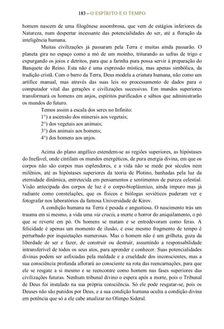 183 – O ESPÍRITO E O TEMPO 
homem nascem de uma filogênese assombrosa, que vem de estágios inferiores da 
Natureza,  num  despertar  incessante  das  potencialidades  do  ser,  até  a  floração  da 
inteligência humana. 
Muitas  civilizações  já  passaram  pela  Terra  e  muitas  ainda  passarão.  O 
planeta  gira no  espaço  como  a  mó  de  um moinho,  triturando  as  safras  de  trigo  e 
expurgando os joios e detritos, para que a farinha pura possa servir à preparação do 
Banquete  do  Reino. Esta não  é  uma  expressão  mística,  mas  apenas  simbólica,  da 
tradição cristã. Com o barro da Terra, Deus modela a criatura humana, não como um 
artífice  manual,  mas  através  das  suas  leis  no  processamento  de  dados  para  o 
computador  vital  das  gerações  e  civilizações  sucessivas.  Em  mundos  superiores 
transformará os homens em anjos, espíritos purificados e sábios que administrarão 
os mundos do futuro. 
Temos assim a escala dos seres no Infinito: 
1°) a ascensão dos minerais aos vegetais; 
2°) dos vegetais aos animais; 
3°) dos animais aos homens; 
4°) dos homens aos anjos. 
Acima do plano angélico estendem­se as regiões superiores, as hipóstases 
do Inefável, onde cintilam os mundos energéticos, de pura energia divina, em que os 
corpos  não  são  corpos  mas  esplendores,  e  a  vida  não  se  mede  por  séculos  nem 
milênios,  até  as  hipóstases  superiores  da  teoria  de  Plotino,  banhadas  pela  luz  da 
eternidade dinâmica, entretecida em pensamentos e sentimentos de pureza celestial. 
Visão  antecipada  dos  corpos  de  luz  é  o  corpo­bioplásmico,  ainda  impuro  mas  já 
radiante  como  constelações,  que  os  físicos  e  biólogas  soviéticos  puderam  ver  e 
fotografar nos laboratórios da famosa Universidade de Kirov. 
A condição humana na Terra é pesada e angustiosa. O nascimento trás um 
trauma em si mesmo, a vida uma via crucis, a morte o horror do aniquilamento, o pó 
que  se  reverte  em  pó.  Os  homens  se  matam  e  se  entredevoram  como  feras.  A 
felicidade  é  apenas  um momento  de  ilusão,  e  esse  mesmo  fragmento  de  tempo  é 
perturbado por inquietações numerosas. Mas o homem não é um grilheta, goza da 
liberdade  de  ser  e  fazer,  de  construir  ou  destruir,  assumindo  a  responsabilidade 
intransferível de todos os seus atos, para aprender e conhecer. Suas potencialidades 
divinas podem ser asfixiadas pela maldade e a crueldade dos inconscientes, mas a 
sua consciência profunda aflorará ao consciente na rota das reencarnações, para que 
ele  se  resgate  a  si  mesmo  e  se  reencontre  como  homem  nas  fases  superiores  das 
civilizações futuras. Nenhum tribunal divino o espera após a morte, pois o Tribunal 
de Deus foi instalado na sua própria consciência. Só ele pode resgatar­se, pois os 
Deuses não são punidos por Deus, e a sua condição humana oculta a condição divina 
em potência que só a ele cabe atualizar no Olimpo Sideral.
 