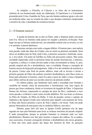184 – J. Herculano Pires 
As  religiões,  a  Filosofia,  as  Ciências  e  as  Artes  são  os  instrumentos 
culturais de sua humanização ainda em elaboração. O Espiritismo é o Consolador 
prometido pelo Cristo, Guardião da Terra, que não fundou nenhuma igreja e não está 
em nenhuma delas, mas no coração de todos o que desejam realmente compreender 
o mistério da vida, a finalidade da existência terrena. 
2 ­­ O homem natural 
A queda do homem não se deu no Éden, onde a Serpente podia conversar 
com Eva. Deu­se na Suméria onde parece ter surgido a primeira civilização. Num 
lugar em que os homens andavam nus, em comunhão natural com as árvores, os rios 
e os animais, a pureza dominava. 
Rousseau corrigiu com razão o engano bíblico. O homem puro, sem malícia 
nem pecado, saído das mãos do Criador, caiu ao entrar na primeira sociedade. Seria 
talvez no lendário país de Nod, onde Caim, o primeiro assassino e fratricida, casou­ 
se, e teve prole. Um prato de lentilhas no Éden não provocaria ciúmes. Mas numa 
sociedade organizada, onde as primeiras forjas do mundo funcionavam, o interesse, 
o egoísmo, a cobiça e o ciúme deviam andar à solta, envenenando as almas. E, pois, 
pecado  original não foi a desobediência, mas a rivalidade. Porque a corrupção do 
homem nasceu da briga pela primogenitura. Adão e Eva são símbolos da inocência e 
da  pureza.  Comer  uma  fruta  do  pomar  edênico,  amar  sob  as  árvores  e  iniciar  a 
primeira geração do Éden não podiam constituir desobediência, pois Deus criara as 
frutas para alimentar os homens, criara Eva para o amor de Adão e criara a Serpente 
para sibilar estórias de amor aos ouvidos sensíveis da primeira mulher. 
Os rabinos judeus, que  fundariam mais tarde a sociedade mais fechada e 
xenófoba  do  mundo,  cheia  de  preconceitos  e  formalismos,  com  suas  regras  de 
pureza que Jesus condenaria, foram os inventores da tragédia do Éden. A hipocrisia 
famosa dos  fariseus, esquecendo as cantigas de amor de Davi, condenaria o sexo 
como pecado e aviltraria o amor como invasão diabólica. Por isso Jesus os chamou, 
no Pátio do Templo, de filhos do Diabo. A lista de pecados  veniais e capitais do 
Judaísmo e das Igrejas Cristãs seria suficiente para impedir o povoamento da Terra, 
se Deus não fizesse primeiro o povo de Nod e depois o de Israel. Tudo isto pode 
parecer brincadeira de mau gosto com os símbolos bíblicos, mas não é. 
Durante  quase  dois  mil  anos  as  Igrejas  Cristãs  gastaram  rios  de  água 
sagrada em suas pias batismais para lavar as crianças inocentes do pecado original. 
E  nada  conseguiram,  porque  as  gerações  humanas  se  tornaram  cada  vez  mais 
desobedientes. Bastaria esse fato para mostrar o engano dos rabinos. Se os padres, 
seus sucessores, tivessem conseguido eliminar a desobediência das novas gerações, 
a  Terra  não  teria  saído  jamais  das  forjas  dos  ferreiros  de  Nod.  As  gerações
 