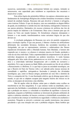 185 – O ESPÍRITO E O TEMPO 
sucessivas,  acarneiradas  e  tolas,  continuariam  balindo  nos  campos,  imitando  as 
antecessoras,  sem  capacidade  para  reelaborar  as  experiências  dos  ancestrais  e 
desenvolver a razão. 
Esta crítica ligeira dos primórdios bíblicos visa apenas a demonstrar que os 
fundamentos da Antropologia Religiosa dos cristãos formalistas inverteram a ordem 
natural  da  condição  humana.  Rousseau  não  quis  devolver  o  homem  à  selvageria, 
como ironizou Voltaire. O que ele desejava, com sua contradição ao dogma bíblico 
da queda, era restabelecer o sentido ético da vida humana, reintegrando o homem na 
sua  pureza  primitiva,  libertando­o  do  excesso  criminoso  de  artifícios  das  leis  de 
pureza impura do Judaísmo e do Cristianismo. Deus criou o homem para que ele 
criasse  na  Terra  um  mundo  humano.  Os  formalismos  religiosos  deturparam  o 
homem  e  o  seu  mundo,  transformando­os  numa  caricatura  trágica  do  que  eles 
deviam ser.
A  revolução  pedagógica  de  Rousseau  nos  serve  de  paralelo  comparativo 
para a revolução espírita. O que esta procura, é libertar o homem do artificialismo 
deformante  das  sociedades  farisaicas,  herdeiras  das  sociedades  teocráticas  da 
Antiguidade,  em  que  os  representantes,  ministros  e  embaixadores  dos  Deuses 
tripudiavam divinamente sobre a liberdade humana. Sem liberdade, o homem não 
respondia  por  si  mesmo  e  se  alienava  à  estrutura  massiva  do  Estado,  perdendo  a 
visão da sua ética individual. Toda a espontaneidade de comportamento e de ação do 
indivíduo  desaparecia  na  submissão  aos  poderes  teocráticos.  A  razão  humana 
subjugada  pela  falsa razão  divina  padronizava­se  ao  nível da  massa  e  a  crítica,  a 
ética  e  a  criatividade  individual  desapareciam  sob  o  entulho  do  normativo  e 
autoritário. Foi o que se passou na Idade Média, provocando nos fins de um milênio 
o Renascimento e a Reforma. E é o que hoje se passa na sociedade tecnológica, em 
que  o  Bezerro  de  Ouro  da  Técnica  volta  a  ser adorado  pelas  massas  ansiosas  de 
comodidade  e  supérfluo,  entregando­se  fascinadas  à  proteção  das  divindades 
tecnológicas, que, como os Deuses antigos, prometem aos seus fiéis o domínio da 
Terra e a conquista da Céu. A essa fascinação coletiva, que já abrange quase todo o 
mundo,  os  que não  se  adaptam  escapam  pela tangente  ilusória  dos  tóxicos  ou  do 
crime, no desespero do terrorismo e das rebeliões. 
Não  há  opções  além  do  dilema:  entrar  para  o  rebanho  como  ovelhas  ou 
transformar­se  em  fera  sanguinária.  É  o  que  estamos  vendo  na atualidade,  com  a 
agravante das facilidades e comodidades de um progresso material embriagador, em 
que a produção em massa e a velocidade se incumbem de equilibrar o excesso de 
população, enquanto as babilônias modernas se intoxicam de poluição ambiental, de 
sujeira e endemias estranhas, de loucura, erotismo e criminalidade avassaladora, em 
que a inocência das crianças se transforma na sagacidade e violência de assaltantes e 
assassinos.  Ninguém  se  atreverá a  contestar  esse  quadro  monstruoso,  mas  poucos 
perceberão  o que essa situação tem com o problema religioso. Basta lembrar que
 