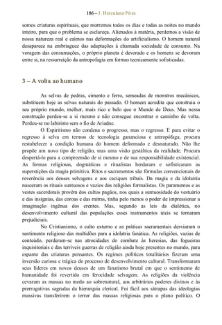 186 – J. Herculano Pires 
somos criaturas espirituais, que morremos todos os dias e todas as noites no mundo 
inteiro, para que o problema se esclareça. Alienados à matéria, perdemos a visão de 
nossa natureza real e caímos nas deformações do artificialismo. O homem natural 
desaparece  na  embriaguez  das  adaptações  à  chamada  sociedade  de  consumo.  Na 
voragem das consumações, o próprio planeta é devorado e os homens se devoram 
entre si, na ressurreição da antropofagia em formas tecnicamente sofisticadas. 
3 – A volta ao humano 
As  selvas  de  pedras,  cimento  e  ferro,  semeadas  de  monstros  mecânicos, 
substituem hoje as selvas naturais do passado. O homem acredita que construiu o 
seu  próprio  mundo,  melhor,  mais  rico  e  belo  que  o  Mundo  de  Deus.  Mas  nessa 
construção  perdeu­se  a  si  mesmo  e  não  consegue  encontrar  o  caminho  de  volta. 
Perdeu­se no labirinto sem o fio de Ariadne. 
O  Espiritismo  não  condena  o  progresso,  mas  o  regresso.  E  para  evitar  o 
regresso  à  selva  em  termos  de  tecnologia  gananciosa  e  antropófaga,  procura 
restabelecer  a  condição  humana  do  homem  deformado  e  desnaturado.  Não  lhe 
propõe  um  novo  tipo  de  religião,  mas  uma  visão  gestáltica  da realidade.  Procura 
despertá­lo para a compreensão de si mesmo e de sua responsabilidade existencial. 
As  formas  religiosas,  dogmáticas  e  ritualistas  herdaram  e  sofisticaram  as 
superstições da magia primitiva. Ritos e sacramentos são fórmulas convencionais de 
reverência  aos  deuses  selvagens  e  aos  caciques  tribais.  Da  magia  e  da  idolatria 
nasceram os rituais suntuosos e vazios das religiões formalistas. Os paramentos e as 
vestes sacerdotais provêm dos cultos pagãos, nos quais a suntuosidade do vestuário 
e das insígnias, das coroas e das mitras, tinha pelo menos o poder de impressionar a 
imaginação  ingênua  dos  crentes.  Mas,  segundo  as  leis  da  dialética,  no 
desenvolvimento  cultural  das  populações  esses  instrumentos  úteis  se  tornaram 
prejudiciais. 
No  Cristianismo,  o  culto  externo  e  as  práticas  sacramentais  desviaram  o 
sentimento religioso das multidões para a idolatria fanática. As religiões, vazias de 
conteúdo,  perderam­se  nas  atrocidades  do  combate  às  heresias,  das  fogueiras 
inquisitoriais e das terríveis guerras de religião ainda hoje presentes no mundo, para 
espanto  das  criaturas  pensantes.  Os  regimes  políticos  totalitários  fizeram  uma 
inversão curiosa e trágica do processo de desenvolvimento cultural. Transformaram 
seus  líderes  em  novos  deuses  de  um  fanatismo  brutal  em  que  o  sentimento  de 
humanidade  foi  revertido  em  ferocidade  selvagem.  As  religiões  da  violência 
cevaram as  massas no  medo  ao  sobrenatural,  aos  arbitrários  poderes  divinos  e  às 
prerrogativas  sagradas da hierarquia  clerical.  Foi  fácil aos  sátrapas  das  ideologias 
massivas  transferirem  o  terror  das  massas  religiosas  para  o  plano  político.  O
 