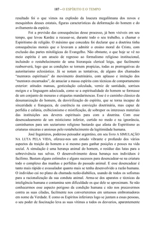 187 – O ESPÍRITO E O TEMPO 
resultado  foi  o  que  vimos  na  explosão  da  loucura  megalômana  dos  novos  e 
mesquinhos deuses  estatais, figuras características da deformação do homem e do 
aviltamento da espécie. 
Foi a previsão das consequências desse processo, já bem  visíveis em seu 
tempo,  que  levou  Kardec  a  recusar­se,  durante  todo  o  seu  trabalho,  a  chamar  o 
Espiritismo de religião. O máximo que concedeu foi declarar que a doutrina tinha 
consequências  morais  que  o  levavam  a  admitir  o  ensino  moral  do  Cristo,  com 
exclusão das partes mitológicas do Evangelho. Não obstante, o que hoje se vê no 
meio  espírita  é  um  anseio  de  regresso  ao  formalismo  religioso  institucional, 
incluindo  o  restabelecimento  de  uma  hierarquia  clerical  leiga,  que  facilmente 
reabsorverá, logo que as condições se tornem propícias, todas as prerrogativas do 
autoritarismo  eclesiástico.  Já  se  notam  as  tentativas,  de  alguns  dos  chamados 
“mentores  espirituais”  do  movimento  doutrinário,  com  aplauso  e  imitação  dos 
“mentores encarnados”, de amaciar a massa espírita com técnicas de comportamento 
exterior:  atitudes  mansas,  gesticulação  calculada,  verniz  de  santidade,  sorrisos 
meigos e a linguagem adocicada, como se a espiritualidade do homem se formasse 
de um conjunto de mesuras e etiquetas mandarinescas. Esse é o caminho clássico da 
desumanização  do  homem,  da  desvirilização  do  espírito,  que  se  torna  incapaz  de 
sinceridade  e  franqueza,  de  coerência  na  convicção  doutrinária,  mas  capaz  de 
perfídia e calúnia, exibicionismo e mistificação, de sobrepor os interesses materiais 
das  instituições  aos  deveres  espirituais  para  com  a  doutrina.  Com  esse 
desencadeamento  de  um  misticismo  inferior,  curtido  no  medo  e  na  ignorância, 
caminhamos  para  um  sectarismo  religioso  bastardo  que  afasta  do  Espiritismo  as 
criaturas sinceras e ansiosas pelo restabelecimento da legitimidade humana. 
José Ingenieros, poderoso pensador argentino, em seu livro A SIMULAÇÃO 
NA  LUTA  PELA  VIDA,  oferece­nos  um  estudo  vibrante  e  profundo  dos  vários 
aspectos da traição do homem a si mesmo para ganhar posições e posses na vida 
social.  A  simulação  é  uma herança animal  do homem,  o resíduo  das  lutas  para  a 
sobrevivência  nas  selvas.  O  desenvolvimento  dessa  herança  nos  indivíduos  é 
facílimo. Bastam alguns estímulos e alguns sucessos para desencadear­se na criatura 
todo o complexo das manhas e perfídias do passado animal. E esse desencadear é 
tanto mais rápido e avassalador quanto mais se tenha desenvolvido a razão humana. 
O indivíduo cai no plano da chamada razão­diabólica, usando de todos os sofismas 
para a racionalização  da  sua  conduta  animal.  Arma­se  dos  aparatos  e  técnicas  da 
inteligência humana e contamina sem dificuldade os que dele se aproximam. Se não 
conhecermos  esse  aspecto  perigoso  da  condição  humana  c  não  nos  precavermos 
contra  as  suas  ciladas,  facilmente nos  converteremos  em  untuosos  embromadores 
em nome da Verdade. E como os Espíritos inferiores logo se juntam a essas pessoas, 
o seu poder de fascinação leva as suas vítimas a todos os desvarios, aparentemente
 