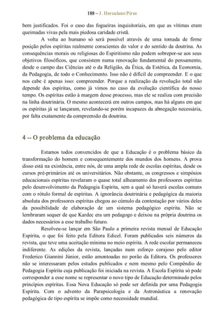 188 – J. Herculano Pires 
bem  justificados.  Foi  o  caso  das  fogueiras  inquisitoriais,  em  que  as  vítimas  eram 
queimadas vivas pela mais piedosa caridade cristã. 
A  volta  ao  humano  só  será  possível  através  de  uma  tomada  de  firme 
posição pelos espíritas realmente conscientes do valor e do sentido da doutrina. As 
consequências morais ou religiosas do Espiritismo não podem sobrepor­se aos seus 
objetivos  filosóficos, que consistem numa renovação  fundamental do pensamento, 
desde o campo das Ciências até o da Religião, da Ética, da Estética, da Economia, 
da Pedagogia, de todo o Conhecimento. Isso não é difícil de compreender. E o que 
nos  cabe  é  apenas isso:  compreender.  Porque  a realização  da revolução  total não 
depende  dos  espíritas,  como  já  vimos  no  caso  da  evolução  científica  do  nosso 
tempo. Os espíritas estão à margem desse processo, mas ele se realiza com precisão 
na linha doutrinária. O mesmo acontecerá em outros campos, mas há alguns em que 
os espíritas já se lançaram, revelando­se porém incapazes da abnegação necessária, 
por falta exatamente da compreensão da doutrina. 
4 ­­ O problema da educação 
Estamos  todos  convencidos  de  que  a  Educação  é  o  problema  básico  da 
transformação  do  homem  e  consequentemente  dos  mundos  dos  homens.  A  prova 
disso está na existência, entre nós, de uma ampla rede de escolas espíritas, desde os 
cursos pré­primários até os universitários. Não obstante, os congressos e simpósios 
educacionais espíritas revelaram o quase total alheamento dos professores espíritas 
pelo desenvolvimento da Pedagogia Espírita, sem a qual só haverá escolas comuns 
com o rótulo formal de espíritas. A ignorância doutrinária e pedagógica da maioria 
absoluta dos professores espíritas chegou ao cúmulo da contestação por vários deles 
da  possibilidade  de  elaboração  de  um  sistema  pedagógico  espírita.  Não  se 
lembraram sequer de que Kardec era um pedagogo e deixou na própria doutrina os 
dados necessários a esse trabalho futuro. 
Resolveu­se  lançar  em  São  Paulo  a  primeira revista  mensal  de Educação 
Espírita,  o  que  foi  feito  pela  Editora  Edicel.  Foram  publicados  seis  números  da 
revista, que teve uma aceitação mínima no meio espírita. A rede escolar permaneceu 
indiferente.  As  edições  da  revista,  lançadas  num  esforço  corajoso  pelo  editor 
Frederico  Giannini  Júnior,  estão  amontoadas no  porão  da Editora.  Os  professores 
não  se  interessaram  pelos  estudos  publicados  e  nem  mesmo  pelo  Compêndio  de 
Pedagogia Espírita cuja publicação foi iniciada na revista. A Escola Espírita só pode 
corresponder a esse nome se representar o novo tipo de Educação determinado pelos 
princípios espíritas. Essa Nova Educação só pode ser definida por uma Pedagogia 
Espírita.  Com  o  advento  da  Parapsicologia  e  da  Astronáutica  a  renovação 
pedagógica de tipo espírita se impõe como necessidade mundial.
 