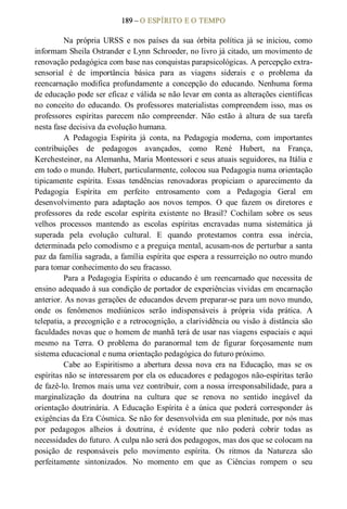 189 – O ESPÍRITO E O TEMPO 
Na  própria  URSS  e  nos  países  da  sua  órbita  política  já  se  iniciou,  como 
informam Sheila Ostrander e Lynn Schroeder, no livro já citado, um movimento de 
renovação pedagógica com base nas conquistas parapsicológicas. A percepção extra­ 
sensorial  é  de  importância  básica  para  as  viagens  siderais  e  o  problema  da 
reencarnação modifica profundamente a concepção do  educando. Nenhuma forma 
de educação pode ser eficaz e válida se não levar em conta as alterações científicas 
no conceito do educando. Os professores materialistas compreendem isso, mas os 
professores  espíritas  parecem  não  compreender.  Não  estão  à  altura  de  sua  tarefa 
nesta fase decisiva da evolução humana. 
A  Pedagogia  Espírita  já  conta,  na  Pedagogia  moderna,  com  importantes 
contribuições  de  pedagogos  avançados,  como  René  Hubert,  na  França, 
Kerchesteiner, na Alemanha, Maria Montessori e seus atuais seguidores, na Itália e 
em todo o mundo. Hubert, particularmente, colocou sua Pedagogia numa orientação 
tipicamente  espírita.  Essas  tendências  renovadoras  propiciam  o  aparecimento  da 
Pedagogia  Espírita  em  perfeito  entrosamento  com  a  Pedagogia  Geral  em 
desenvolvimento  para  adaptação  aos  novos  tempos.  O  que  fazem  os  diretores  e 
professores  da  rede  escolar  espírita  existente  no  Brasil?  Cochilam  sobre  os  seus 
velhos  processos  mantendo  as  escolas  espíritas  encravadas  numa  sistemática  já 
superada  pela  evolução  cultural.  E  quando  protestamos  contra  essa  inércia, 
determinada pelo comodismo e a preguiça mental, acusam­nos de perturbar a santa 
paz da família sagrada, a família espírita que espera a ressurreição no outro mundo 
para tomar conhecimento do seu fracasso. 
Para a Pedagogia Espírita o educando é um reencarnado que necessita de 
ensino adequado à sua condição de portador de experiências vividas em encarnação 
anterior. As novas gerações de educandos devem preparar­se para um novo mundo, 
onde  os  fenômenos  mediúnicos  serão  indispensáveis  à  própria  vida  prática.  A 
telepatia, a precognição e a retrocognição, a clarividência ou visão à distância são 
faculdades novas que o homem de manhã terá de usar nas viagens espaciais e aqui 
mesmo  na  Terra.  O  problema  do  paranormal  tem  de  figurar  forçosamente  num 
sistema educacional e numa orientação pedagógica do futuro próximo. 
Cabe  ao  Espiritismo  a  abertura  dessa  nova  era  na  Educação,  mas  se  os 
espíritas não se interessarem por ela os educadores e pedagogos não­espíritas terão 
de fazê­lo. Iremos mais uma vez contribuir, com a nossa irresponsabilidade, para a 
marginalização  da  doutrina  na  cultura  que  se  renova  no  sentido  inegável  da 
orientação doutrinária. A Educação Espírita é a única que poderá corresponder às 
exigências da Era Cósmica. Se não for desenvolvida em sua plenitude, por nós mas 
por  pedagogos  alheios  à  doutrina,  é  evidente  que  não  poderá  cobrir  todas  as 
necessidades do futuro. A culpa não será dos pedagogos, mas dos que se colocam na 
posição  de  responsáveis  pelo  movimento  espírita.  Os  ritmos  da  Natureza  são 
perfeitamente  sintonizados.  No  momento  em  que  as  Ciências  rompem  o  seu
 