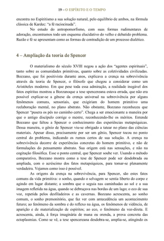 19 – O ESPÍRITO E O TEMPO 
encontra no Espiritismo a sua solução natural, pelo equilíbrio de ambos, na fórmula 
clássica de Kardec: “a fé raciocinada”. 
No  estudo  do  antropomorfismo,  com  suas  formas  rudimentares  de 
adoração, encontramos todo um esquema elucidativo do velho e debatido problema. 
Razão e fé se apresentam como as formas de contradição de um processo dialético. 
4 – Ampliação da teoria de Spencer 
O  materialismo  do  século XVIII  negou  a  ação  dos  “agentes  espirituais”, 
tanto  sobre  as  comunidades  primitivas,  quanto  sobre  as  coletividades  civilizadas. 
Bozzano,  que  foi  positivista  durante  anos,  explicava  a  crença  na  sobrevivência 
através  da  teoria  de  Spencer,  o  filósofo  que  chegou  a  considerar  como  um 
Aristóteles  moderno.  Em  que  pese  toda  essa  admiração,  a  realidade  inegável  dos 
fatos espíritas mostrou a Bozzanoque a tese spencereana estava errada, que não era 
possível  explicar­se  a  gênese  da  crença  universal  na  sobrevivência  por  alguns 
fenômenos  comuns,  sensoriais,  que  exigiriam  do  homem  primitivo  uma 
reelaboração  mental,  no  plano  abstrato.  Não  obstante,  Bozzano  reconheceu  que 
Spencer “pusera os pés no caminho certo”. Chega a ser emocionante a maneira por 
que  o  antigo  discípulo  corrige  o  mestre,  reconhecendo­lhe  os  méritos.  Entende 
Bozzano  que  faltou  a  Spencer  o  conhecimento  das  experiências  metapsíquicas. 
Dessa maneira, o gênio de Spencer viu­se obrigado a tatear no plano das ciências 
materiais.  Apesar  disso,  precisamente  por  ser  um  gênio,  Spencer  tocou  no  ponto 
central  do  problema,  indicando  os  rumos  certos  de  sua  solução.  A  crença  na 
sobrevivência  decorre  de  experiências  concretas  do  homem  primitivo,  e  não  de 
formulações  do  pensamento  abstrato.  Sua  origem  está  nas  sensações,  e  não  na 
cogitação filosófica. Esse o ponto central, que Spencer soube ver. Usando o método 
comparativo,  Bozzano  mostra  como  a  tese  de  Spencer  pode  ser  desdobrada  ou 
ampliada,  com  o  acréscimo  dos  fatos  metapsíquicos,  para  tomar­se  plenamente 
verdadeira. Vejamos como isso é possível. 
As  origens  da  crença  na  sobrevivência,  para  Spencer,  são  estes  fatos 
comuns da vida primitiva: o sonho, quando o selvagem se sentia liberto do corpo e 
agindo  em  lugar  distante;  a  sombra  que  o  seguia  nas  caminhadas  ao  sol  e  a  sua 
imagem refletida na água, quando se debruçava nas bordas de um lago; o eco de sua 
voz,  repetida  pelos  desfiladeiros  e  as  cavernas.  Bozzano  acrescenta,  ao  sonho 
comum,  o  sonho  premonitório,  que  faz  ver  com  antecedência  um  acontecimento 
futuro; ao fenômeno da sombra e do reflexo na água, os fenômenos de vidência, de 
aparição  e  de  materialização  de  espíritos;  ao  eco,  o  fenômeno  da  voz­direta.  E 
acrescenta,  ainda,  à  força  imaginária  de  mana  ou  orenda,  a  prova  concreta  das 
ectoplasmias. Como se vê, a tese spencereana desdobra­se, amplia­se, atingindo os
 